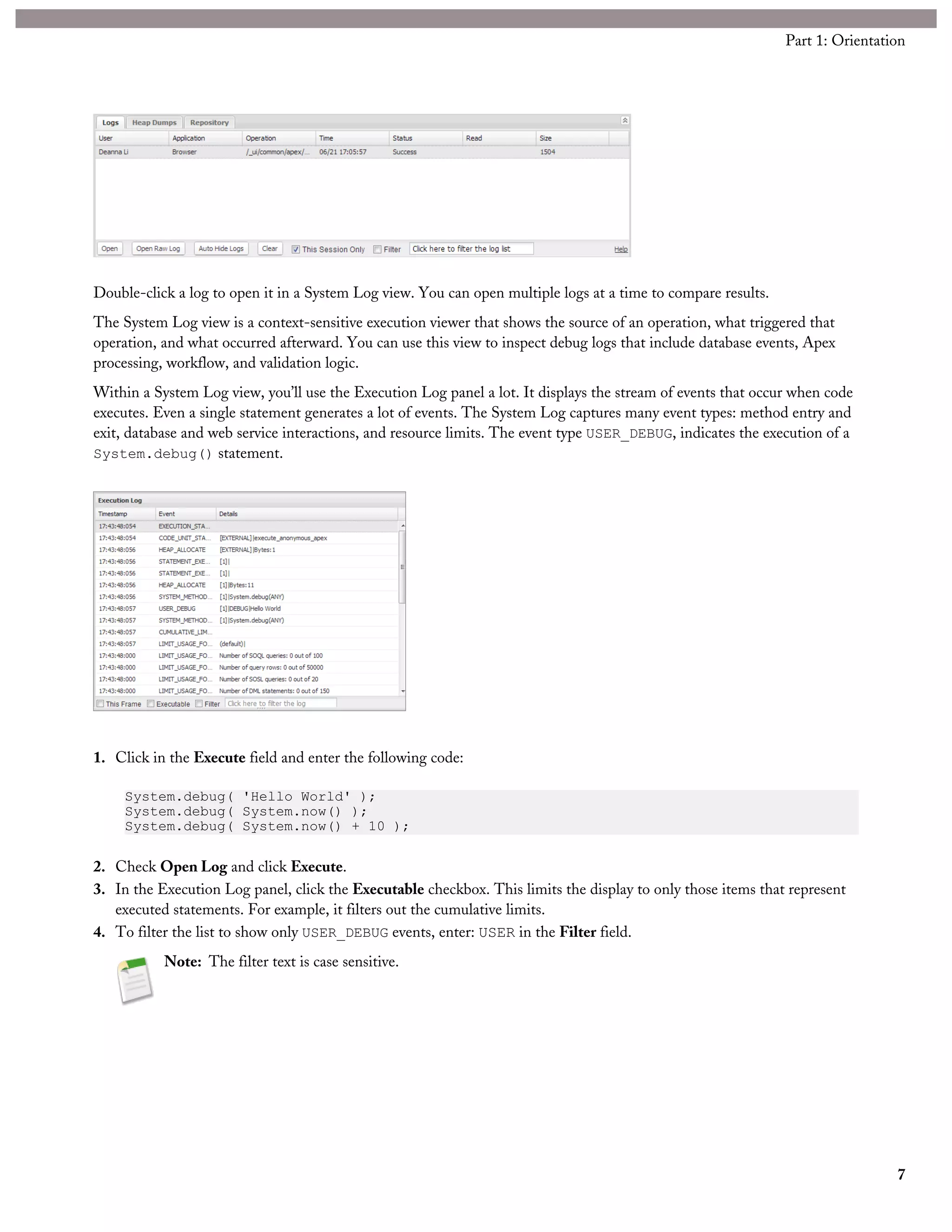Double-click a log to open it in a System Log view. You can open multiple logs at a time to compare results.
The System Log view is a context-sensitive execution viewer that shows the source of an operation, what triggered that
operation, and what occurred afterward. You can use this view to inspect debug logs that include database events, Apex
processing, workflow, and validation logic.
Within a System Log view, you’ll use the Execution Log panel a lot. It displays the stream of events that occur when code
executes. Even a single statement generates a lot of events. The System Log captures many event types: method entry and
exit, database and web service interactions, and resource limits. The event type USER_DEBUG, indicates the execution of a
System.debug() statement.
1. Click in the Execute field and enter the following code:
System.debug( 'Hello World' );
System.debug( System.now() );
System.debug( System.now() + 10 );
2. Check Open Log and click Execute.
3. In the Execution Log panel, click the Executable checkbox. This limits the display to only those items that represent
executed statements. For example, it filters out the cumulative limits.
4. To filter the list to show only USER_DEBUG events, enter: USER in the Filter field.
Note: The filter text is case sensitive.
7
Part 1: Orientation
 