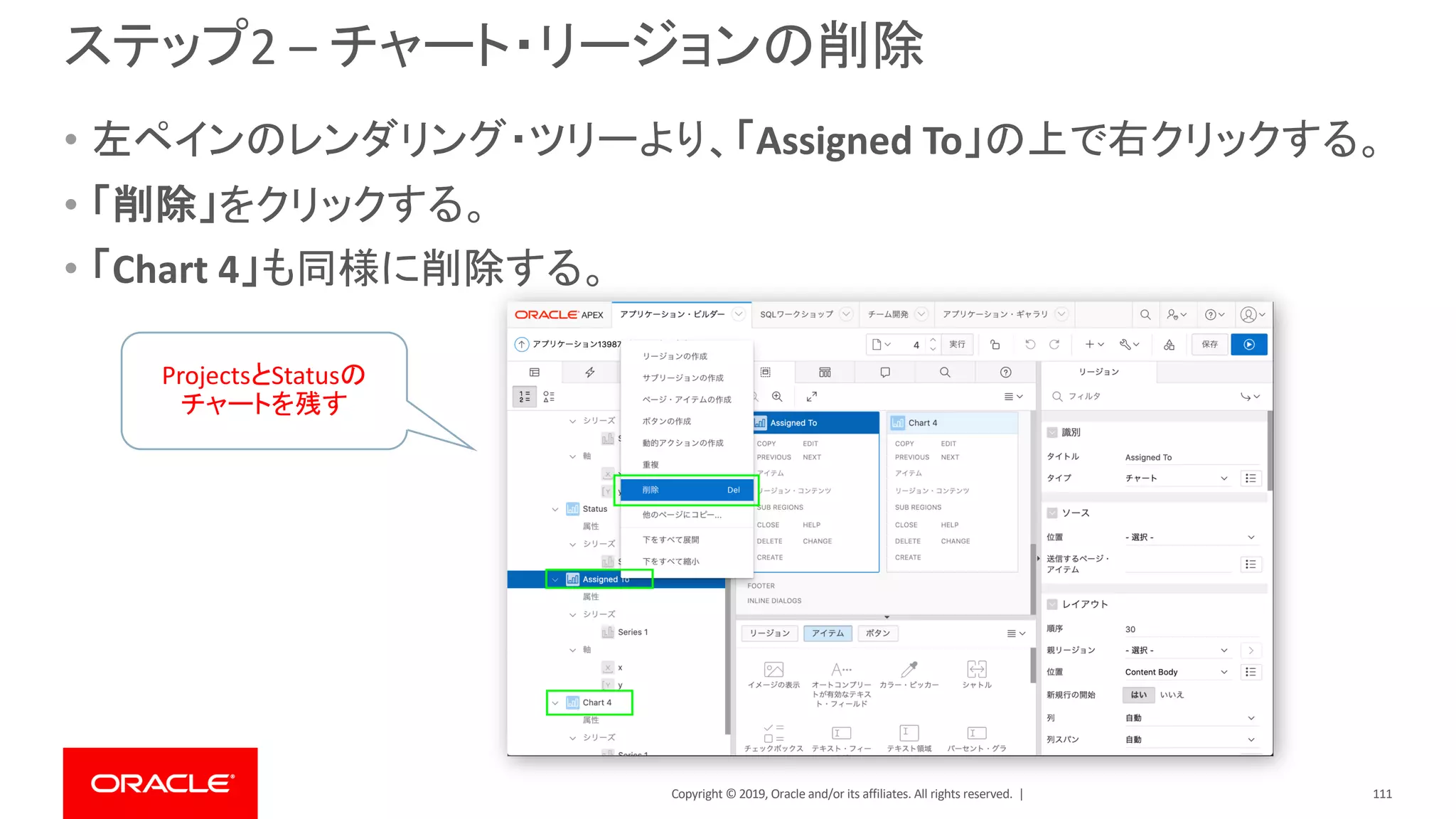 Copyright © 2019, Oracle and/or its affiliates. All rights reserved. |
ステップ2 – チャート・リージョンの削除
• 左ペインのレンダリング・ツリーより、「Assigned To」の上で右クリックする。
• 「削除」をクリックする。
• 「Chart 4」も同様に削除する。
ProjectsとStatusの
チャートを残す
111
 