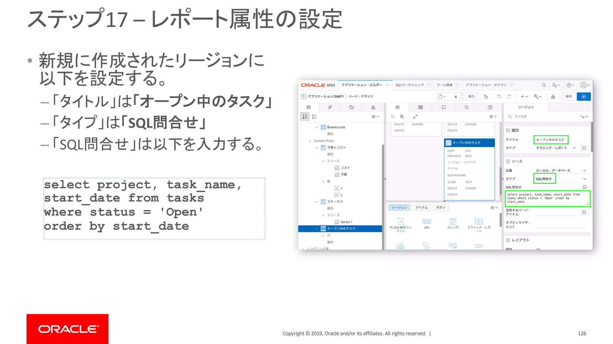 Copyright © 2019, Oracle and/or its affiliates. All rights reserved. |
ステップ17 – レポート属性の設定
• 新規に作成されたリージョンに
以下を設定する。
– 「タイトル」は「オープン中のタスク」
– 「タイプ」は「SQL問合せ」
– 「SQL問合せ」は以下を入力する。
select project, task_name,
start_date from tasks
where status = 'Open'
order by start_date
126
 