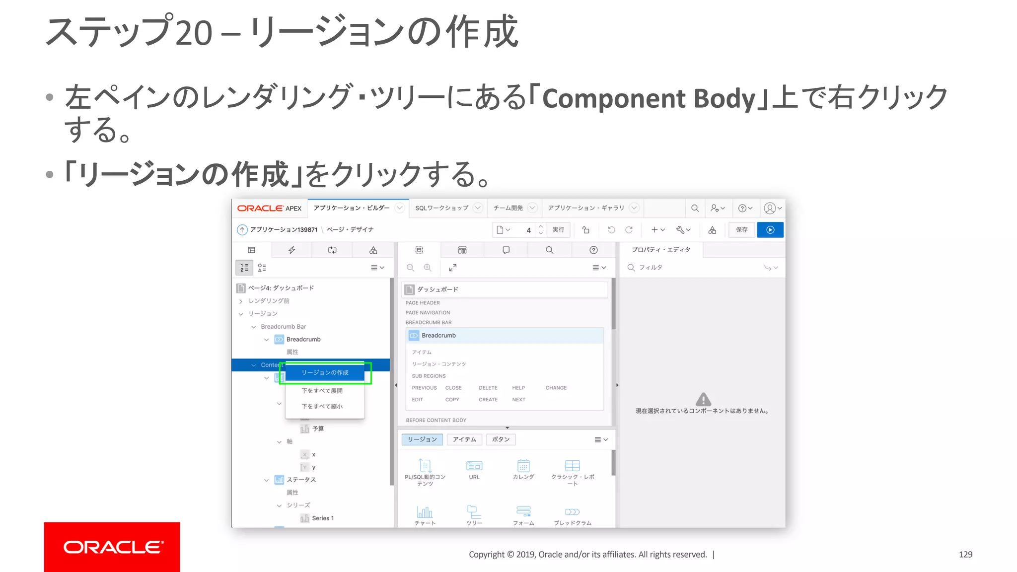 Copyright © 2019, Oracle and/or its affiliates. All rights reserved. |
ステップ20 – リージョンの作成
• 左ペインのレンダリング・ツリーにある「Component Body」上で右クリック
する。
• 「リージョンの作成」をクリックする。
129
 