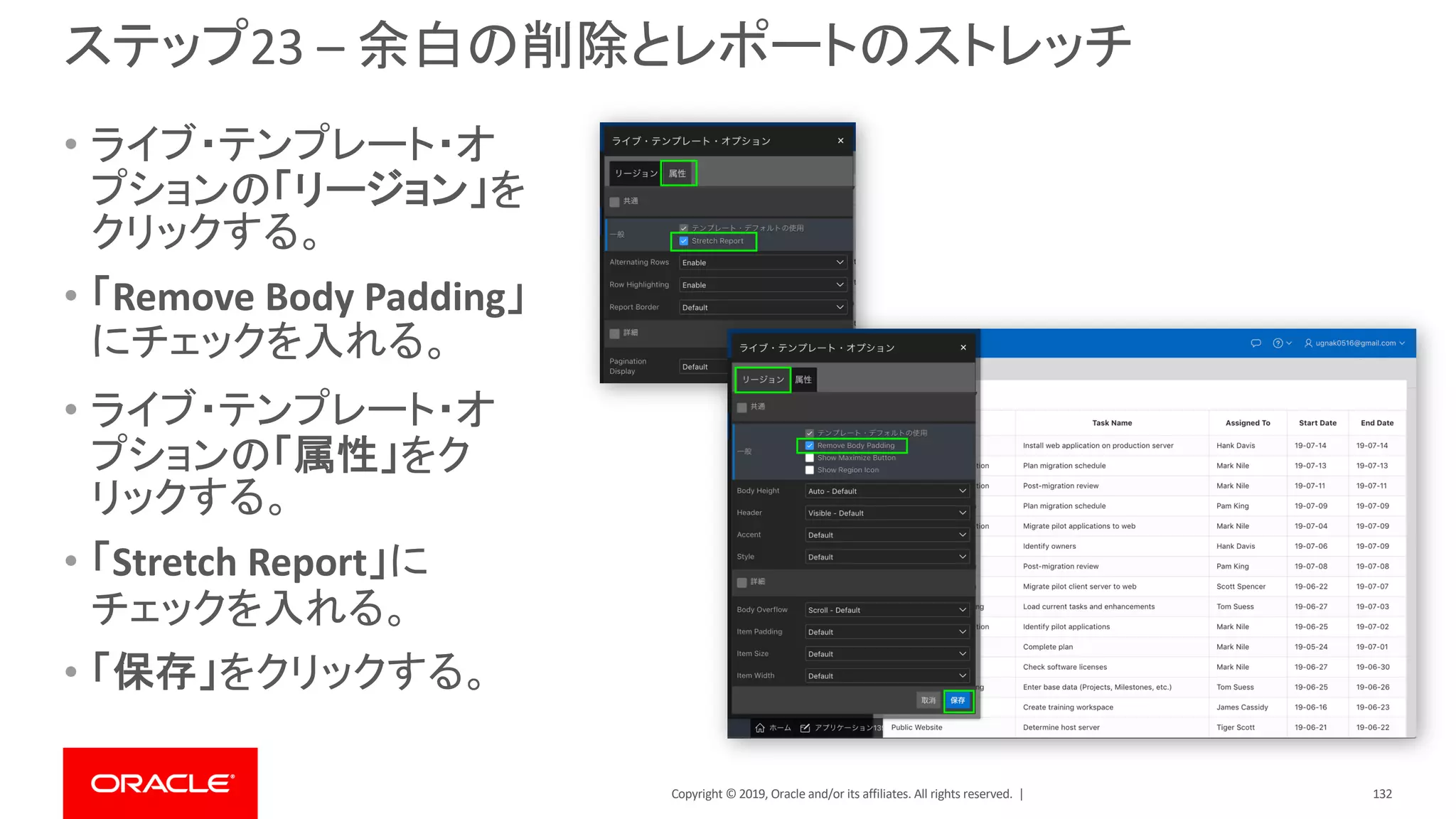Copyright © 2019, Oracle and/or its affiliates. All rights reserved. |
ステップ23 – 余白の削除とレポートのストレッチ
• ライブ・テンプレート・オ
プションの「リージョン」を
クリックする。
• 「Remove Body Padding」
にチェックを入れる。
• ライブ・テンプレート・オ
プションの「属性」をク
リックする。
• 「Stretch Report」に
チェックを入れる。
• 「保存」をクリックする。
132
 
