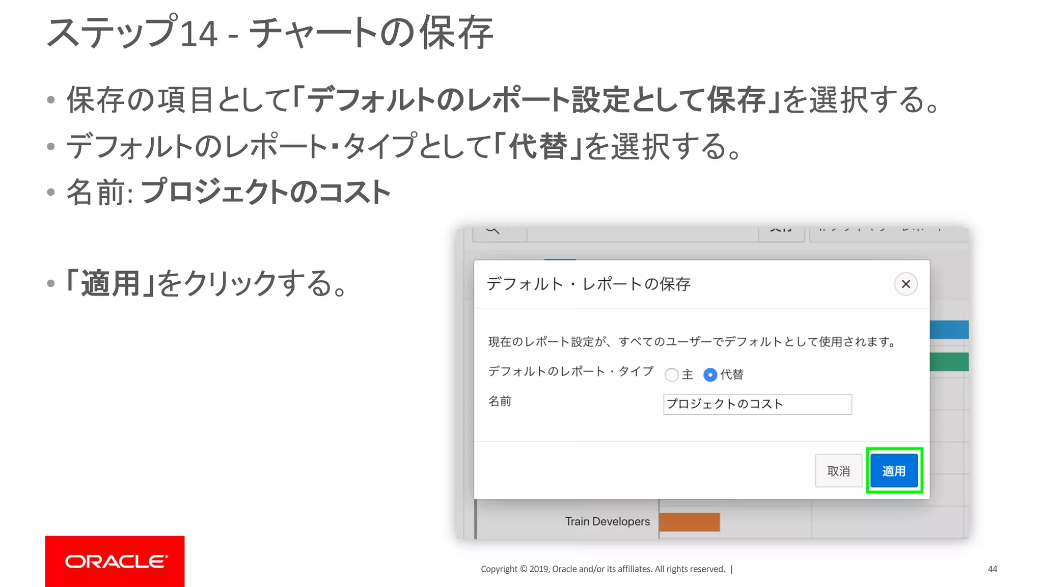 Copyright © 2019, Oracle and/or its affiliates. All rights reserved. |
ステップ14 - チャートの保存
• 保存の項目として「デフォルトのレポート設定として保存」を選択する。
• デフォルトのレポート・タイプとして「代替」を選択する。
• 名前: プロジェクトのコスト
• 「適用」をクリックする。
44
 