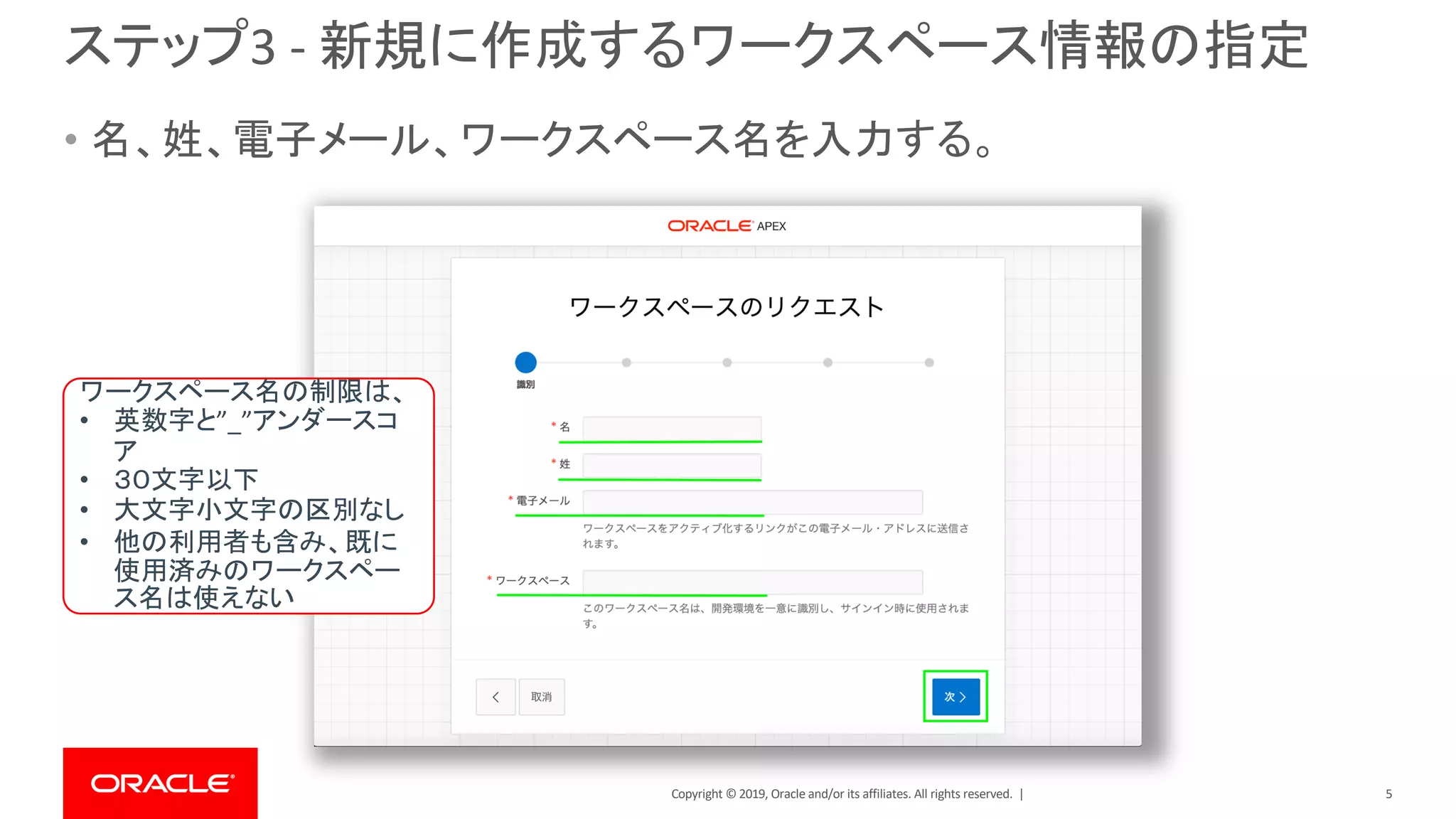 Copyright © 2019, Oracle and/or its affiliates. All rights reserved. |
ステップ3 - 新規に作成するワークスペース情報の指定
• 名、姓、電子メール、ワークスペース名を入力する。
ワークスペース名の制限は、
• 英数字と”_”アンダースコ
ア
• ３０文字以下
• 大文字小文字の区別なし
• 他の利用者も含み、既に
使用済みのワークスペー
ス名は使えない
5
 