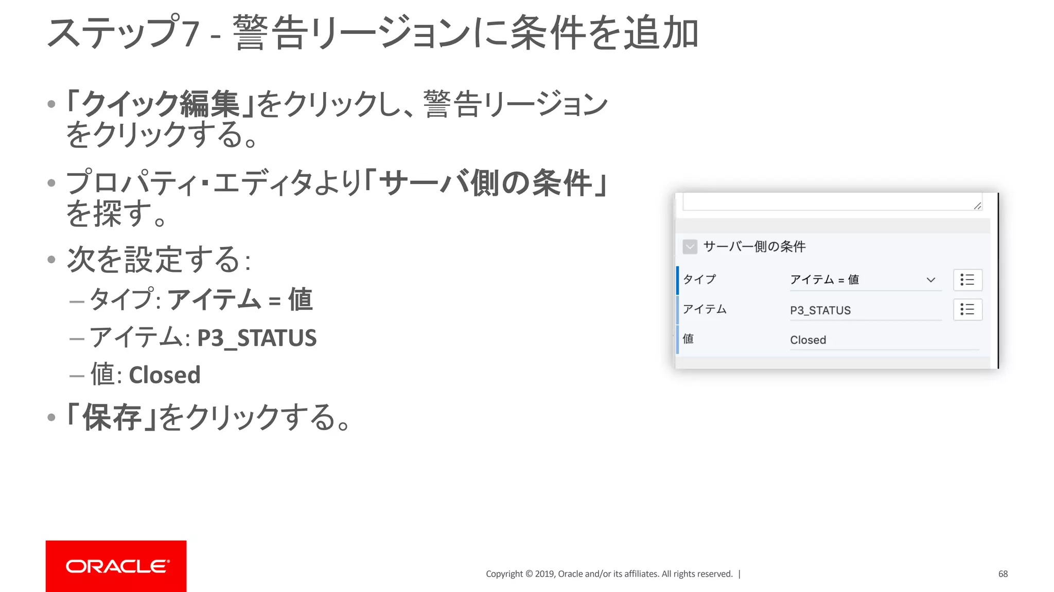 Copyright © 2019, Oracle and/or its affiliates. All rights reserved. |
ステップ7 - 警告リージョンに条件を追加
• 「クイック編集」をクリックし、警告リージョン
をクリックする。
• プロパティ・エディタより「サーバ側の条件」
を探す。
• 次を設定する：
– タイプ: アイテム = 値
– アイテム: P3_STATUS
– 値: Closed
• 「保存」をクリックする。
68
 