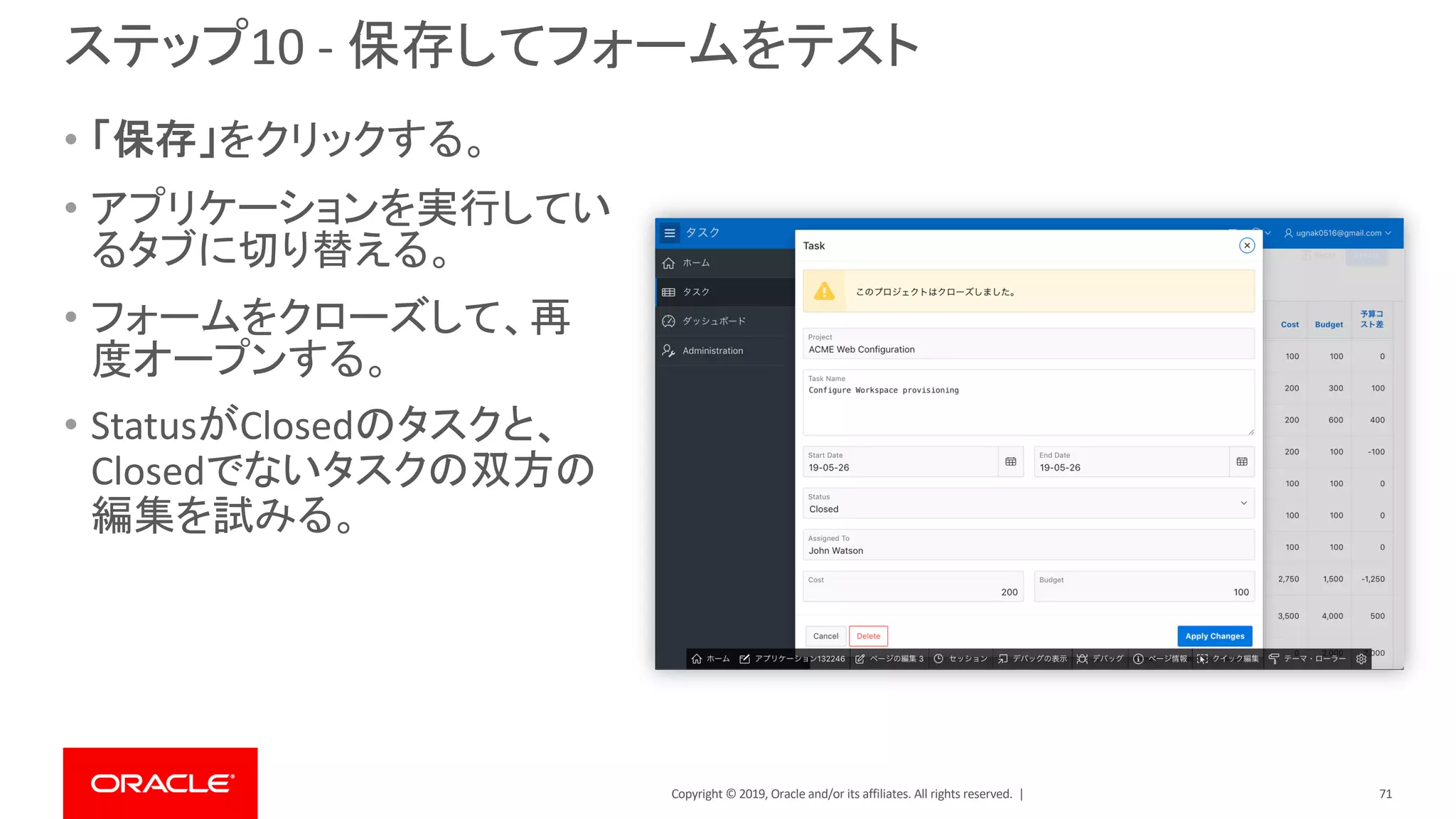 Copyright © 2019, Oracle and/or its affiliates. All rights reserved. |
ステップ10 - 保存してフォームをテスト
• 「保存」をクリックする。
• アプリケーションを実行してい
るタブに切り替える。
• フォームをクローズして、再
度オープンする。
• StatusがClosedのタスクと、
Closedでないタスクの双方の
編集を試みる。
71
 