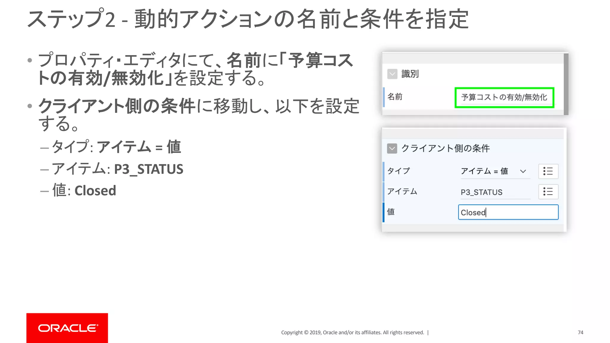 Copyright © 2019, Oracle and/or its affiliates. All rights reserved. |
ステップ2 - 動的アクションの名前と条件を指定
• プロパティ・エディタにて、名前に「予算コス
トの有効/無効化」を設定する。
• クライアント側の条件に移動し、以下を設定
する。
– タイプ: アイテム = 値
– アイテム: P3_STATUS
– 値: Closed
74
 