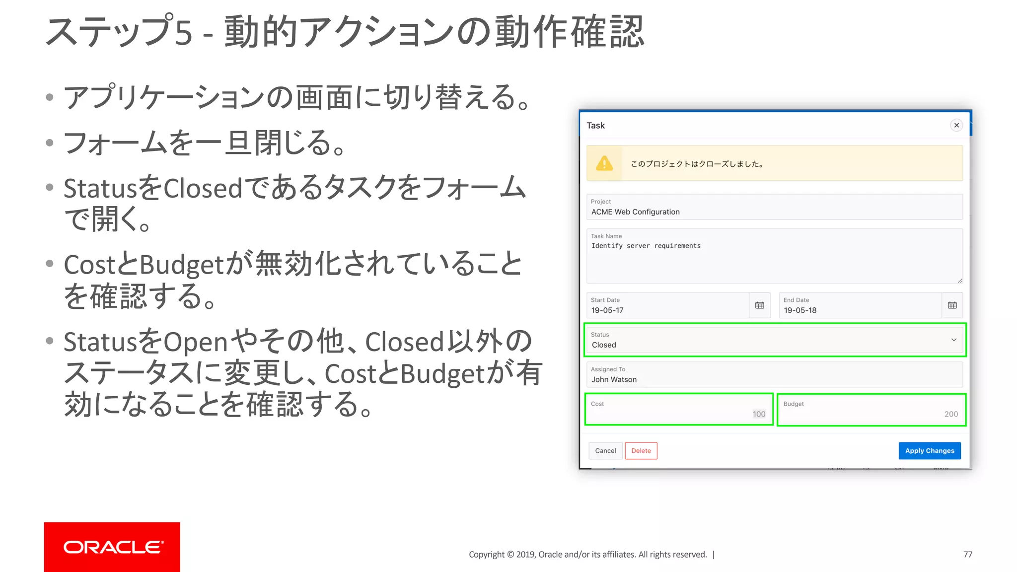 Copyright © 2019, Oracle and/or its affiliates. All rights reserved. |
ステップ5 - 動的アクションの動作確認
• アプリケーションの画面に切り替える。
• フォームを一旦閉じる。
• StatusをClosedであるタスクをフォーム
で開く。
• CostとBudgetが無効化されていること
を確認する。
• StatusをOpenやその他、Closed以外の
ステータスに変更し、CostとBudgetが有
効になることを確認する。
77
 