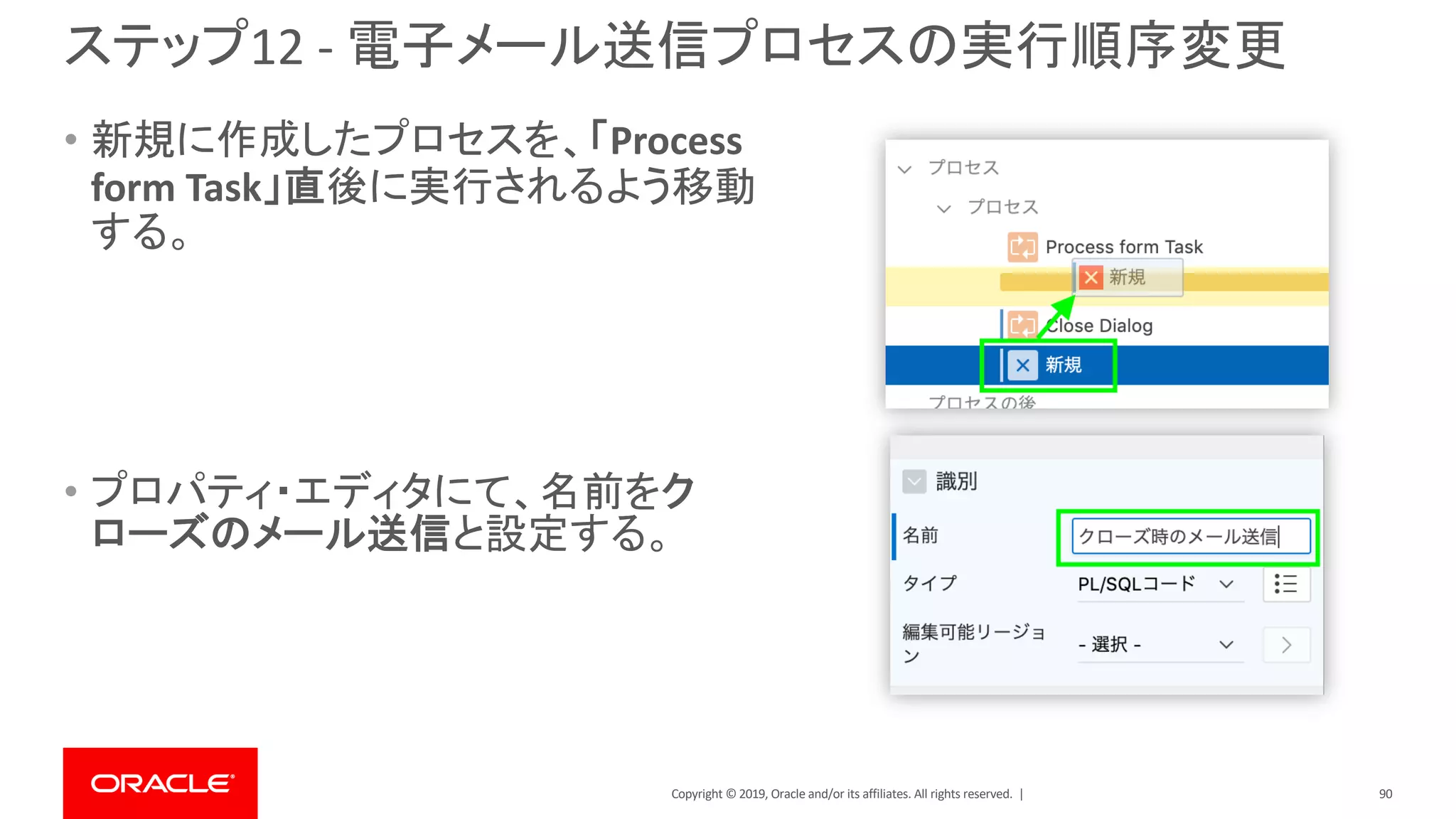 Copyright © 2019, Oracle and/or its affiliates. All rights reserved. |
ステップ12 - 電子メール送信プロセスの実行順序変更
• 新規に作成したプロセスを、「Process
form Task」直後に実行されるよう移動
する。
• プロパティ・エディタにて、名前をク
ローズのメール送信と設定する。
90
 