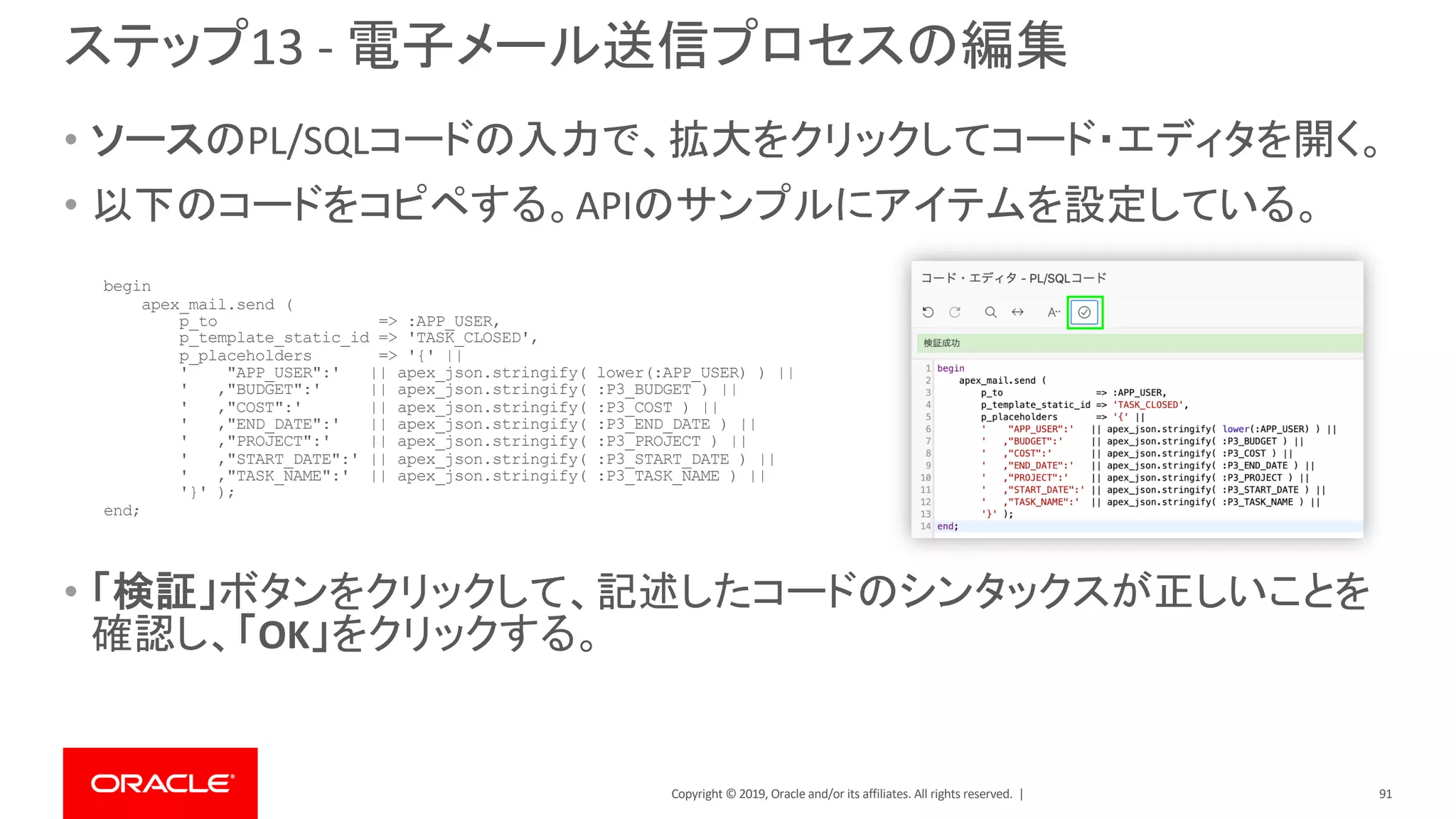 Copyright © 2019, Oracle and/or its affiliates. All rights reserved. |
ステップ13 - 電子メール送信プロセスの編集
• ソースのPL/SQLコードの入力で、拡大をクリックしてコード・エディタを開く。
• 以下のコードをコピペする。APIのサンプルにアイテムを設定している。
• 「検証」ボタンをクリックして、記述したコードのシンタックスが正しいことを
確認し、「OK」をクリックする。
begin
apex_mail.send (
p_to => :APP_USER,
p_template_static_id => 'TASK_CLOSED',
p_placeholders => '{' ||
' "APP_USER":' || apex_json.stringify( lower(:APP_USER) ) ||
' ,"BUDGET":' || apex_json.stringify( :P3_BUDGET ) ||
' ,"COST":' || apex_json.stringify( :P3_COST ) ||
' ,"END_DATE":' || apex_json.stringify( :P3_END_DATE ) ||
' ,"PROJECT":' || apex_json.stringify( :P3_PROJECT ) ||
' ,"START_DATE":' || apex_json.stringify( :P3_START_DATE ) ||
' ,"TASK_NAME":' || apex_json.stringify( :P3_TASK_NAME ) ||
'}' );
end;
91
 