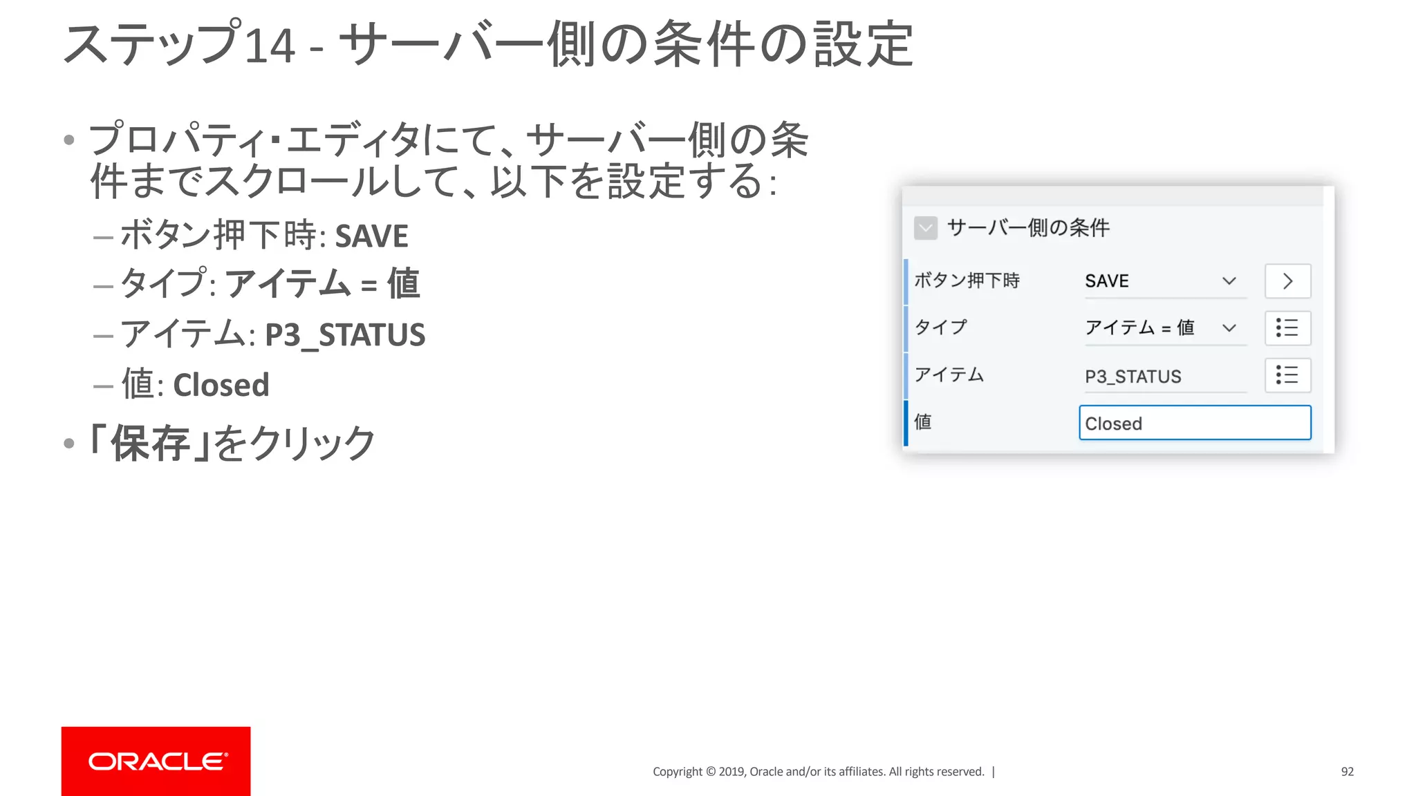 Copyright © 2019, Oracle and/or its affiliates. All rights reserved. |
ステップ14 - サーバー側の条件の設定
• プロパティ・エディタにて、サーバー側の条
件までスクロールして、以下を設定する：
– ボタン押下時: SAVE
– タイプ: アイテム = 値
– アイテム: P3_STATUS
– 値: Closed
• 「保存」をクリック
92
 