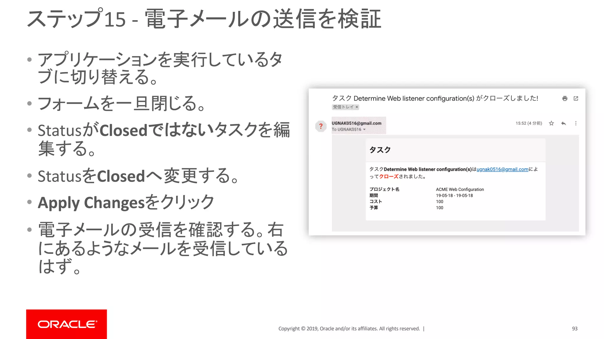 Copyright © 2019, Oracle and/or its affiliates. All rights reserved. |
ステップ15 - 電子メールの送信を検証
• アプリケーションを実行しているタ
ブに切り替える。
• フォームを一旦閉じる。
• StatusがClosedではないタスクを編
集する。
• StatusをClosedへ変更する。
• Apply Changesをクリック
• 電子メールの受信を確認する。右
にあるようなメールを受信している
はず。
93
 