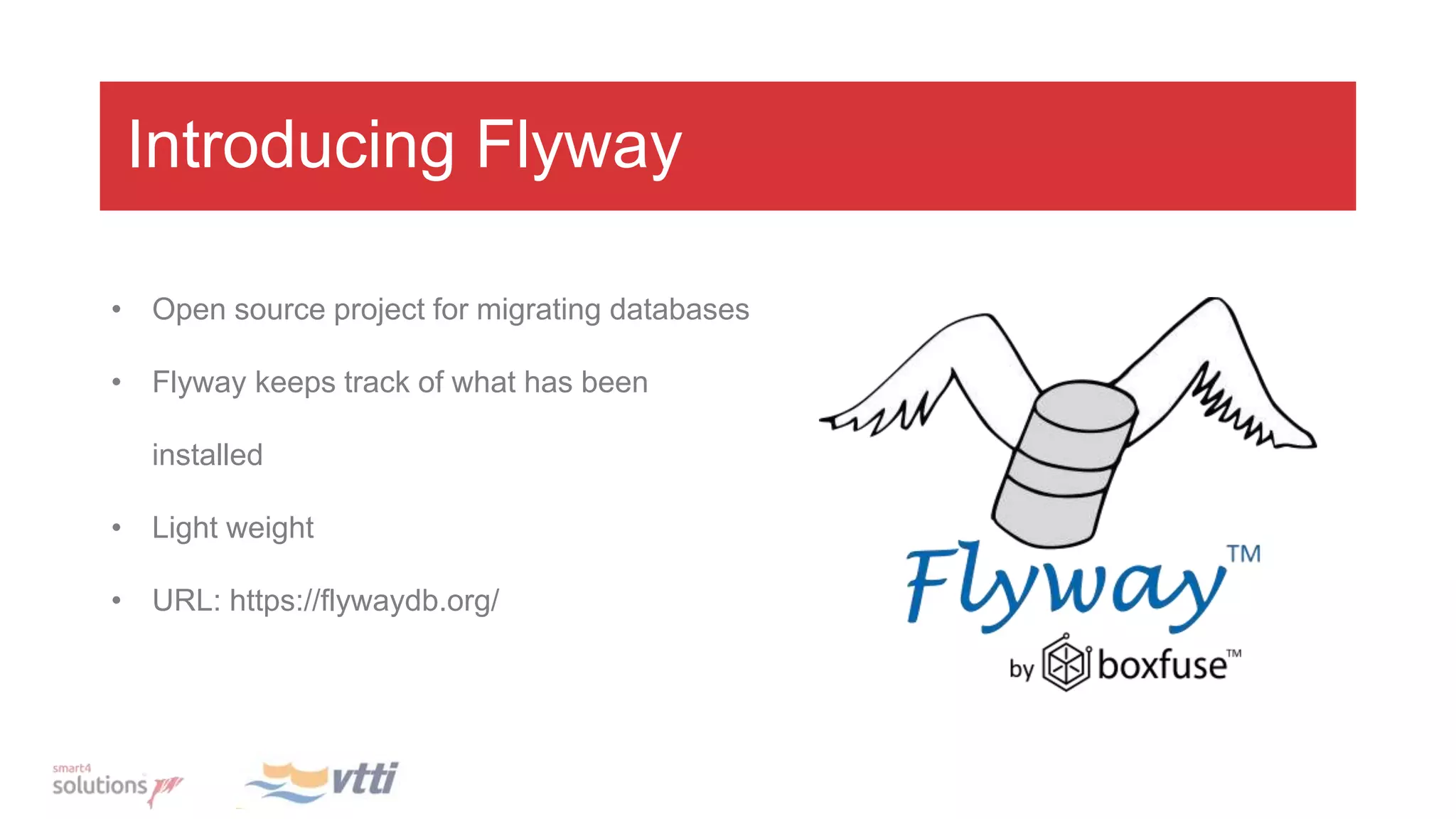 Introducing Flyway
• Open source project for migrating databases
• Flyway keeps track of what has been
installed
• Light weight
• URL: https://flywaydb.org/
 
