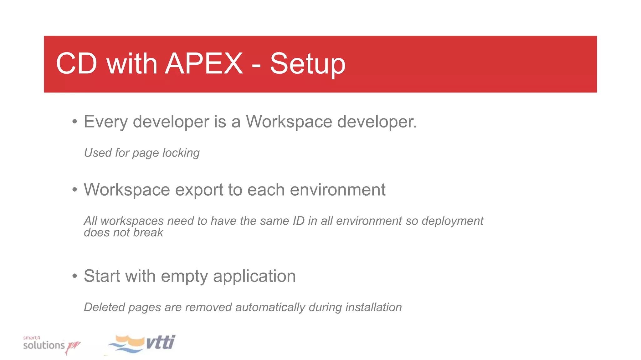 CD with APEX - Setup
• Every developer is a Workspace developer.
Used for page locking
• Workspace export to each environment
All workspaces need to have the same ID in all environment so deployment
does not break
• Start with empty application
Deleted pages are removed automatically during installation
 