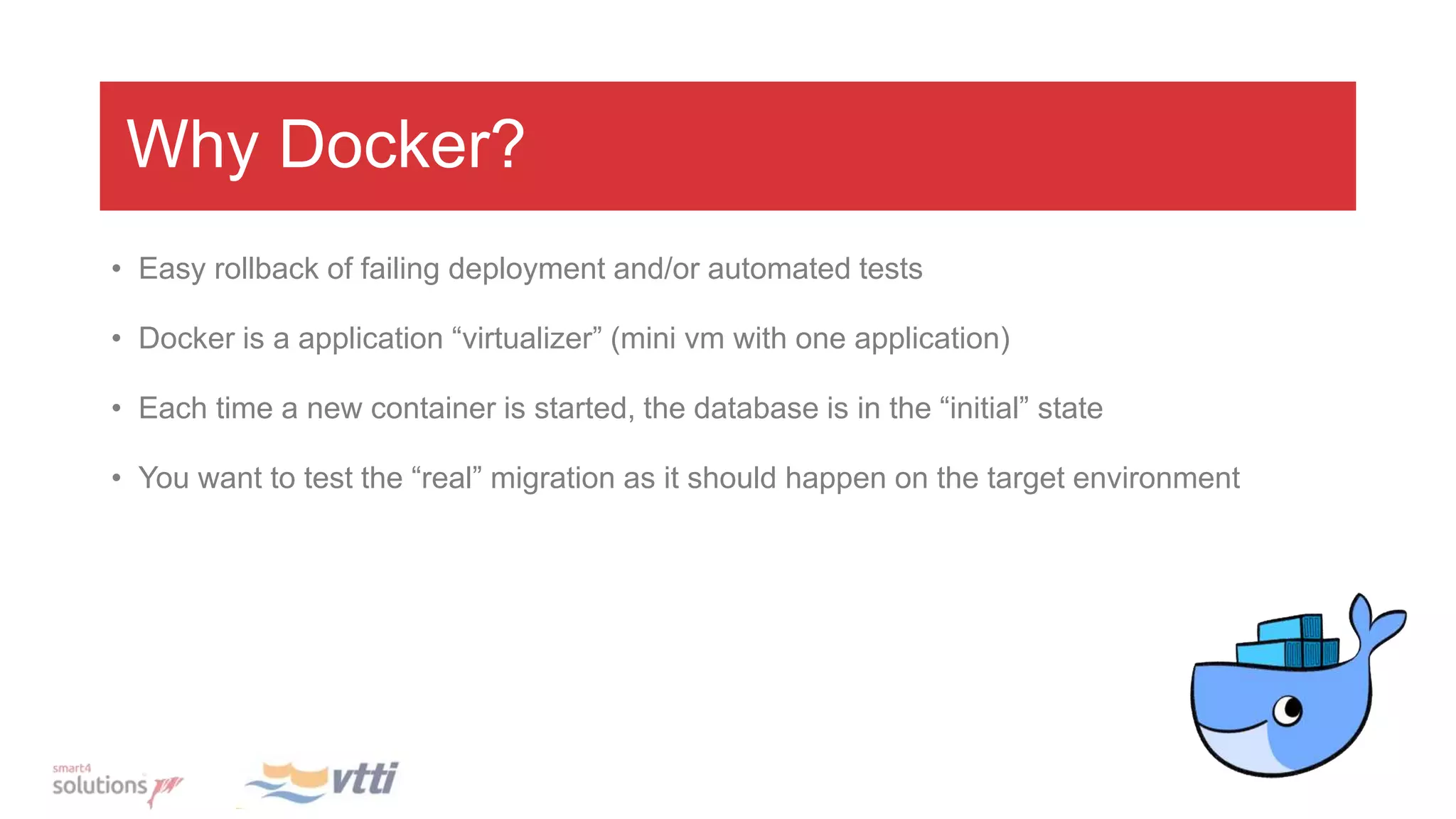 Why Docker?
• Easy rollback of failing deployment and/or automated tests
• Docker is a application “virtualizer” (mini vm with one application)
• Each time a new container is started, the database is in the “initial” state
• You want to test the “real” migration as it should happen on the target environment
 