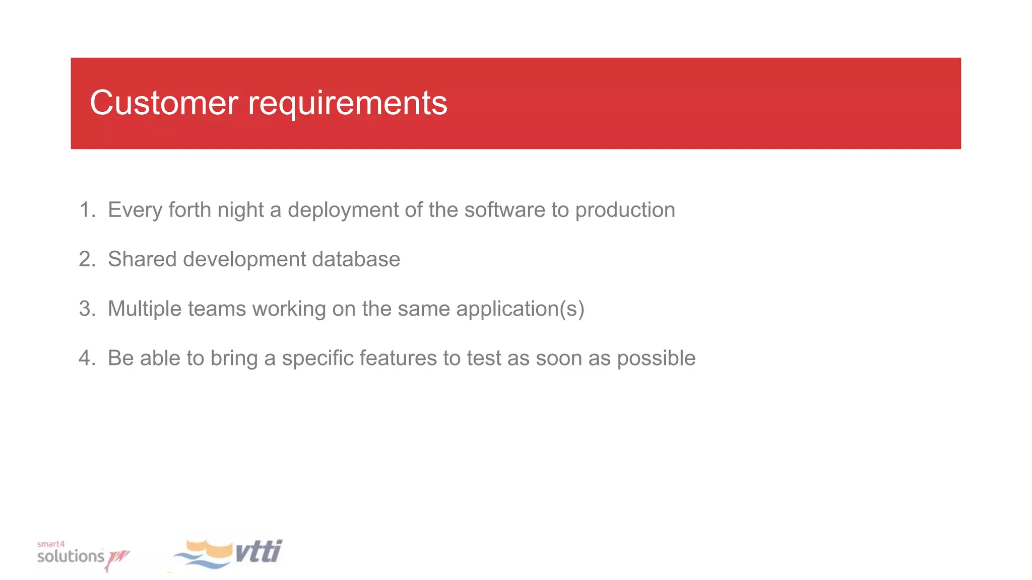 Customer requirements
1. Every forth night a deployment of the software to production
2. Shared development database
3. Multiple teams working on the same application(s)
4. Be able to bring a specific features to test as soon as possible
 
