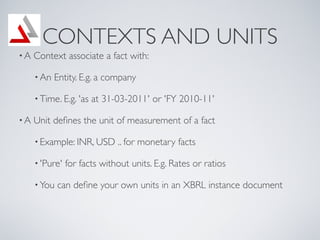 CONTEXTS AND UNITS
?A   Context associate a fact with:

     ? An   Entity. E.g. a company

     ? Time. E.g. 'as   at 31-03-2011' or 'FY 2010-11'

?A   Unit de?nes the unit of measurement of a fact

     ? Example: INR, USD      .. for monetary facts

     ? 'Pure'   for facts without units. E.g. Rates or ratios

     ? You   can de?ne your own units in an XBRL instance document
 