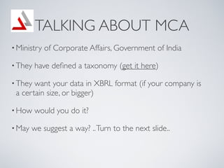 TALKING ABOUT MCA
? Ministry   of Corporate Affairs, Government of India

? They   have de?ned a taxonomy (get it here)

? They want your data in XBRL format (if your company is
 a certain size, or bigger)

? How    would you do it?

? May   we suggest a way? .. Turn to the next slide..
 