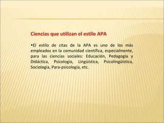 Ciencias que utilizan el estilo APA El estilo de citas de la APA es uno de los más empleados en la comunidad científica, especialmente, para las ciencias sociales: Educación, Pedagogía y Didáctica, Psicología, Lingüística, Psicolingüística, Sociología, Para-psicología, etc.  