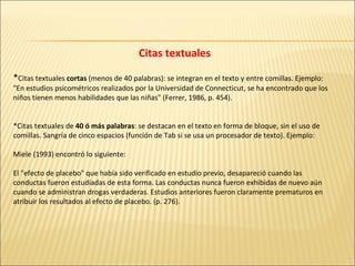 Citas textuales * Citas textuales  cortas  (menos de 40 palabras): se integran en el texto y entre comillas. Ejemplo:  "En estudios psicométricos realizados por la Universidad de Connecticut, se ha encontrado que los niños tienen menos habilidades que las niñas" (Ferrer, 1986, p. 454).  *Citas textuales de  40 ó más palabras : se destacan en el texto en forma de bloque, sin el uso de comillas. Sangría de cinco espacios (función de Tab si se usa un procesador de texto). Ejemplo:  Miele (1993) encontró lo siguiente:  El "efecto de placebo" que había sido verificado en estudio previo, desapareció cuando las conductas fueron estudiadas de esta forma. Las conductas nunca fueron exhibidas de nuevo aún cuando se administran drogas verdaderas. Estudios anteriores fueron claramente prematuros en atribuir los resultados al efecto de placebo. (p. 276).  