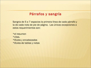 Párrafos y sangría Sangria de 5 a 7 espacios la primera línea de cada párrafo y la de cada nota de pie de página.  Las únicas excepciones a estos requerimientos son:  *el resumen  *citas. *títulos y encabezados  *títulos de tablas y notas 