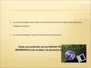 Las nuevas tecnologías hacen referencia a los últimos desarrollos tecnológicos y sus aplicaciones (programas, procesos ). Las nuevas tecnologías se centran en los procesos de comunicación. Existe una confusión con las NUEVAS TECNOLOGIAS Y LA  INFORMATICA esto se debe a la presencia de microprocesadores . 
