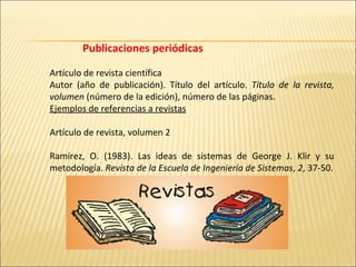 Publicaciones periódicas                                                             Artículo de revista científica Autor (año de publicación). Título del artículo.  Título de la revista, volumen  (número de la edición), número de las páginas. Ejemplos de referencias a revistas   Artículo de revista, volumen 2   Ramírez, O. (1983). Las ideas de sistemas de George J. Klir y su metodología.  Revista de la Escuela de Ingeniería de Sistemas ,  2 , 37-50. 