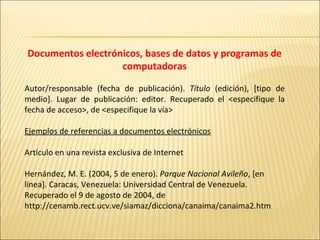 Documentos electrónicos, bases de datos y programas de computadoras Autor/responsable (fecha de publicación).  Título  (edición), [tipo de medio]. Lugar de publicación: editor. Recuperado el <especifique la fecha de acceso>, de <especifique la vía>   Ejemplos de referencias a documentos electrónicos   Artículo en una revista exclusiva de Internet   Hernández, M. E. (2004, 5 de enero).  Parque Nacional Avileño , [en línea]. Caracas, Venezuela: Universidad Central de Venezuela. Recuperado el 9 de agosto de 2004, de http://cenamb.rect.ucv.ve/siamaz/dicciona/canaima/canaima2.htm    