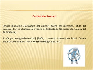 Correo electrónico Emisor (dirección electrónica del emisor) (fecha del mensaje). Título del mensaje. Correo electrónico enviado a: destinatario (dirección electrónica del destinatario).   R. Vargas (rvargas@cantv.net) (2004, 1 marzo). Reservación hotel. Correo electrónico enviado a: Hotel Kea (kea2000@cantv.net). 