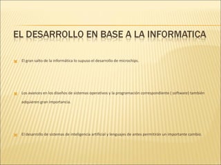 El gran salto de la informática lo supuso el desarrollo de microchips.  Los avances en los diseños de sistemas operativos y la programación correspondiente ( software) también adquieren gran importancia. El desarrollo de sistemas de inteligencia artificial y lenguajes de antes permitirán un importante cambio. 