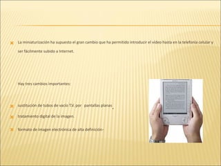 La miniaturización ha supuesto el gran cambio que ha permitido introducir el vídeo hasta en la telefonía celular y ser fácilmente subido a Internet. Hay tres cambios importantes: sustitución de tubos de vacío T.V. por   pantallas planas . tratamiento digital de la imagen. formato de imagen electrónica de alta definición . 