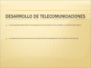 Los dos grandes desarrollos en el campo de la comunicación son los satélites y el cable de fibra óptica Las telecomunicaciones permitieron el desarrollo de la radiodifusión, de la televisión, del Internet. 