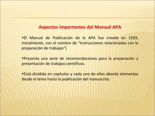 Aspectos importantes del Manual APA El Manual de Publicación de la APA fue creado en 1929, inicialmente, con el nombre de “Instrucciones relacionadas con la preparación de trabajos”) Presenta una serie de recomendaciones para la preparación y presentación de trabajos científicos.  Está dividido en capítulos y cada uno de ellos aborda elementos desde el tema hasta la publicación del manuscrito.  