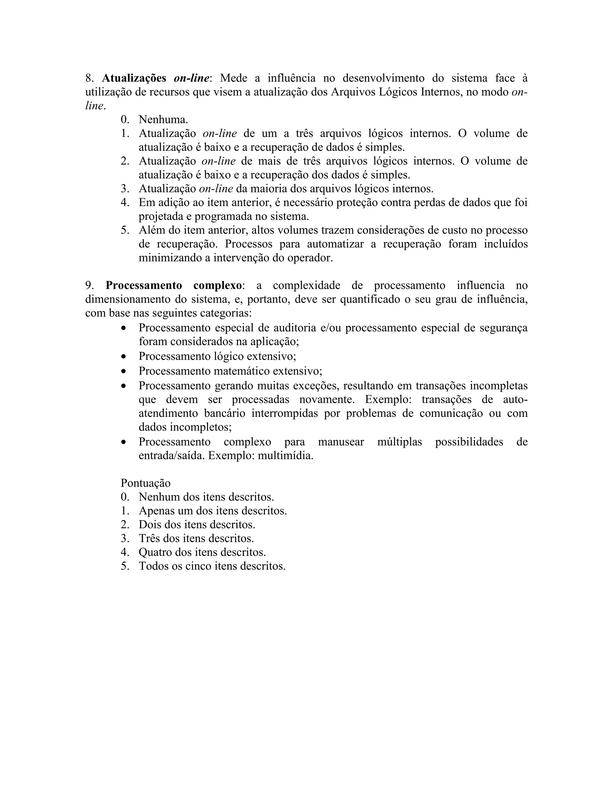 8. Atualizações on-line: Mede a influência no desenvolvimento do sistema face à
utilização de recursos que visem a atualização dos Arquivos Lógicos Internos, no modo online.
0. Nenhuma.
1. Atualização on-line de um a três arquivos lógicos internos. O volume de
atualização é baixo e a recuperação de dados é simples.
2. Atualização on-line de mais de três arquivos lógicos internos. O volume de
atualização é baixo e a recuperação dos dados é simples.
3. Atualização on-line da maioria dos arquivos lógicos internos.
4. Em adição ao item anterior, é necessário proteção contra perdas de dados que foi
projetada e programada no sistema.
5. Além do item anterior, altos volumes trazem considerações de custo no processo
de recuperação. Processos para automatizar a recuperação foram incluídos
minimizando a intervenção do operador.
9. Processamento complexo: a complexidade de processamento influencia no
dimensionamento do sistema, e, portanto, deve ser quantificado o seu grau de influência,
com base nas seguintes categorias:
• Processamento especial de auditoria e/ou processamento especial de segurança
foram considerados na aplicação;
• Processamento lógico extensivo;
• Processamento matemático extensivo;
• Processamento gerando muitas exceções, resultando em transações incompletas
que devem ser processadas novamente. Exemplo: transações de autoatendimento bancário interrompidas por problemas de comunicação ou com
dados incompletos;
• Processamento complexo para manusear múltiplas possibilidades de
entrada/saída. Exemplo: multimídia.
Pontuação
0. Nenhum dos itens descritos.
1. Apenas um dos itens descritos.
2. Dois dos itens descritos.
3. Três dos itens descritos.
4. Quatro dos itens descritos.
5. Todos os cinco itens descritos.

 