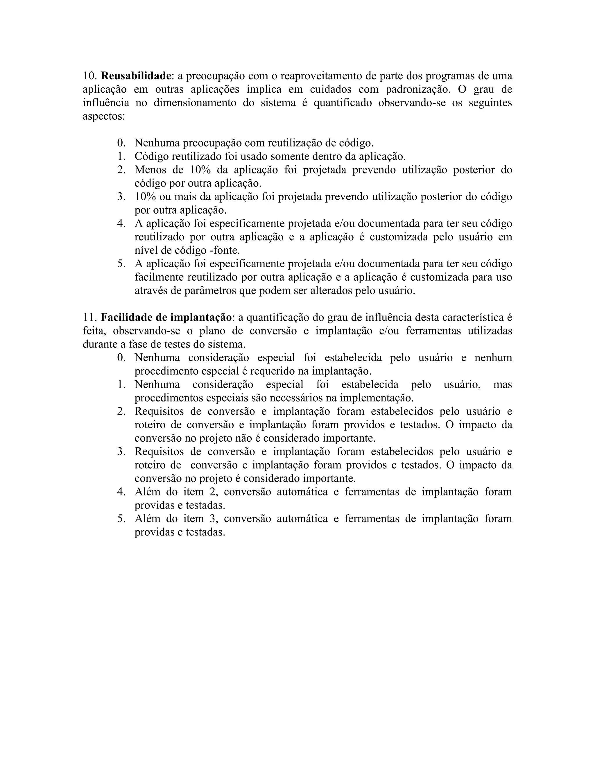 10. Reusabilidade: a preocupação com o reaproveitamento de parte dos programas de uma
aplicação em outras aplicações implica em cuidados com padronização. O grau de
influência no dimensionamento do sistema é quantificado observando-se os seguintes
aspectos:
0. Nenhuma preocupação com reutilização de código.
1. Código reutilizado foi usado somente dentro da aplicação.
2. Menos de 10% da aplicação foi projetada prevendo utilização posterior do
código por outra aplicação.
3. 10% ou mais da aplicação foi projetada prevendo utilização posterior do código
por outra aplicação.
4. A aplicação foi especificamente projetada e/ou documentada para ter seu código
reutilizado por outra aplicação e a aplicação é customizada pelo usuário em
nível de código -fonte.
5. A aplicação foi especificamente projetada e/ou documentada para ter seu código
facilmente reutilizado por outra aplicação e a aplicação é customizada para uso
através de parâmetros que podem ser alterados pelo usuário.
11. Facilidade de implantação: a quantificação do grau de influência desta característica é
feita, observando-se o plano de conversão e implantação e/ou ferramentas utilizadas
durante a fase de testes do sistema.
0. Nenhuma consideração especial foi estabelecida pelo usuário e nenhum
procedimento especial é requerido na implantação.
1. Nenhuma consideração especial foi estabelecida pelo usuário, mas
procedimentos especiais são necessários na implementação.
2. Requisitos de conversão e implantação foram estabelecidos pelo usuário e
roteiro de conversão e implantação foram providos e testados. O impacto da
conversão no projeto não é considerado importante.
3. Requisitos de conversão e implantação foram estabelecidos pelo usuário e
roteiro de conversão e implantação foram providos e testados. O impacto da
conversão no projeto é considerado importante.
4. Além do item 2, conversão automática e ferramentas de implantação foram
providas e testadas.
5. Além do item 3, conversão automática e ferramentas de implantação foram
providas e testadas.

 