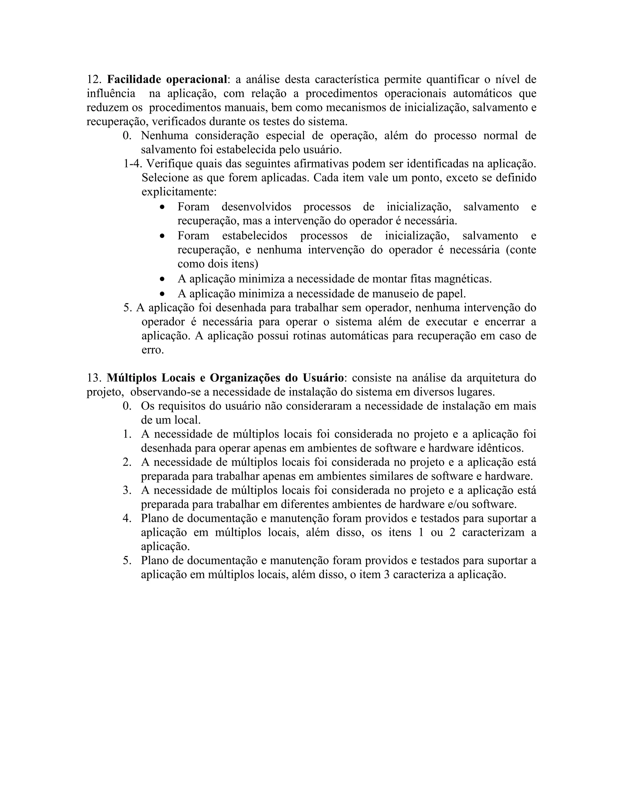 12. Facilidade operacional: a análise desta característica permite quantificar o nível de
influência na aplicação, com relação a procedimentos operacionais automáticos que
reduzem os procedimentos manuais, bem como mecanismos de inicialização, salvamento e
recuperação, verificados durante os testes do sistema.
0. Nenhuma consideração especial de operação, além do processo normal de
salvamento foi estabelecida pelo usuário.
1-4. Verifique quais das seguintes afirmativas podem ser identificadas na aplicação.
Selecione as que forem aplicadas. Cada item vale um ponto, exceto se definido
explicitamente:
• Foram desenvolvidos processos de inicialização, salvamento e
recuperação, mas a intervenção do operador é necessária.
• Foram estabelecidos processos de inicialização, salvamento e
recuperação, e nenhuma intervenção do operador é necessária (conte
como dois itens)
• A aplicação minimiza a necessidade de montar fitas magnéticas.
• A aplicação minimiza a necessidade de manuseio de papel.
5. A aplicação foi desenhada para trabalhar sem operador, nenhuma intervenção do
operador é necessária para operar o sistema além de executar e encerrar a
aplicação. A aplicação possui rotinas automáticas para recuperação em caso de
erro.
13. Múltiplos Locais e Organizações do Usuário: consiste na análise da arquitetura do
projeto, observando-se a necessidade de instalação do sistema em diversos lugares.
0. Os requisitos do usuário não consideraram a necessidade de instalação em mais
de um local.
1. A necessidade de múltiplos locais foi considerada no projeto e a aplicação foi
desenhada para operar apenas em ambientes de software e hardware idênticos.
2. A necessidade de múltiplos locais foi considerada no projeto e a aplicação está
preparada para trabalhar apenas em ambientes similares de software e hardware.
3. A necessidade de múltiplos locais foi considerada no projeto e a aplicação está
preparada para trabalhar em diferentes ambientes de hardware e/ou software.
4. Plano de documentação e manutenção foram providos e testados para suportar a
aplicação em múltiplos locais, além disso, os itens 1 ou 2 caracterizam a
aplicação.
5. Plano de documentação e manutenção foram providos e testados para suportar a
aplicação em múltiplos locais, além disso, o item 3 caracteriza a aplicação.

 