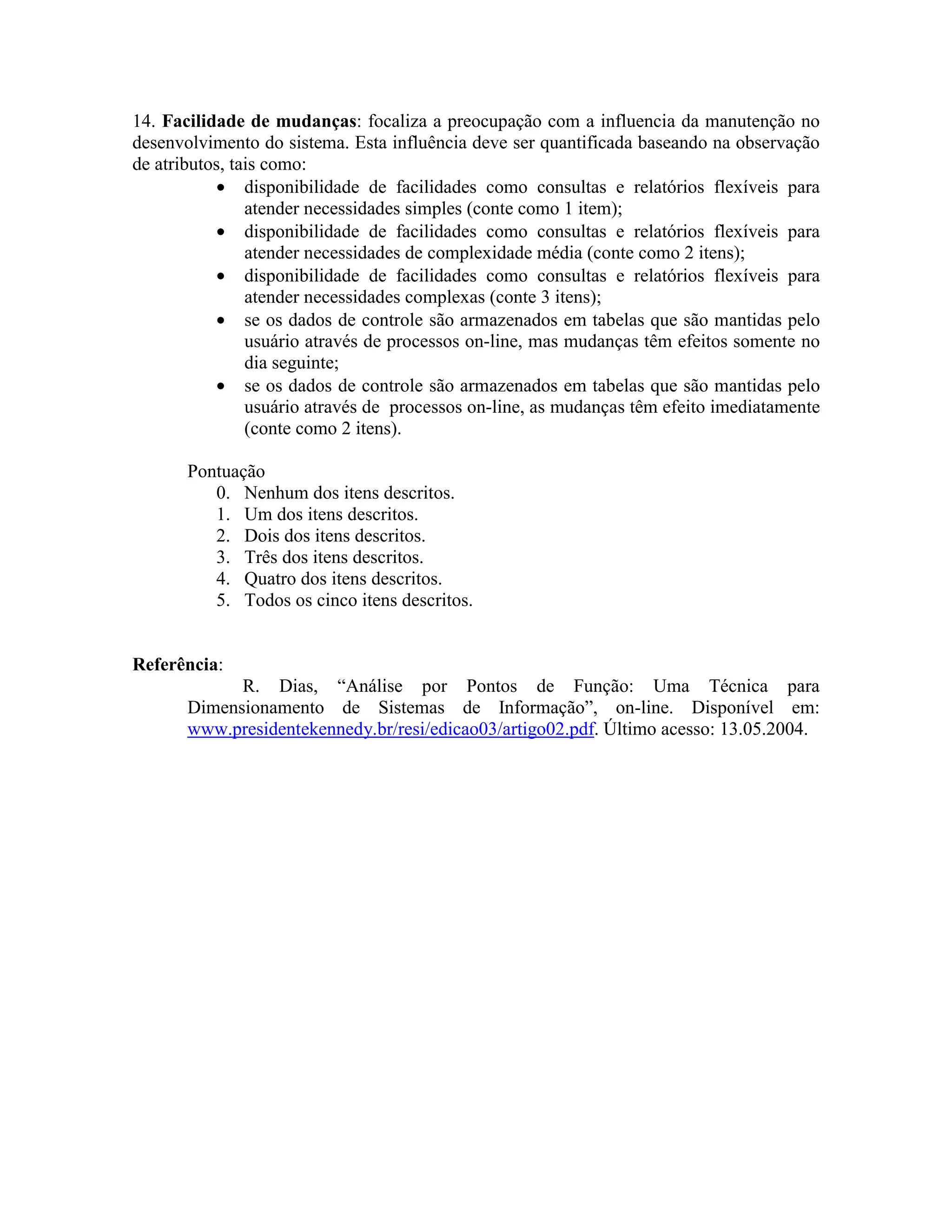 14. Facilidade de mudanças: focaliza a preocupação com a influencia da manutenção no
desenvolvimento do sistema. Esta influência deve ser quantificada baseando na observação
de atributos, tais como:
• disponibilidade de facilidades como consultas e relatórios flexíveis para
atender necessidades simples (conte como 1 item);
• disponibilidade de facilidades como consultas e relatórios flexíveis para
atender necessidades de complexidade média (conte como 2 itens);
• disponibilidade de facilidades como consultas e relatórios flexíveis para
atender necessidades complexas (conte 3 itens);
• se os dados de controle são armazenados em tabelas que são mantidas pelo
usuário através de processos on-line, mas mudanças têm efeitos somente no
dia seguinte;
• se os dados de controle são armazenados em tabelas que são mantidas pelo
usuário através de processos on-line, as mudanças têm efeito imediatamente
(conte como 2 itens).
Pontuação
0. Nenhum dos itens descritos.
1. Um dos itens descritos.
2. Dois dos itens descritos.
3. Três dos itens descritos.
4. Quatro dos itens descritos.
5. Todos os cinco itens descritos.
Referência:
R. Dias, “Análise por Pontos de Função: Uma Técnica para
Dimensionamento de Sistemas de Informação”, on-line. Disponível em:
www.presidentekennedy.br/resi/edicao03/artigo02.pdf. Último acesso: 13.05.2004.

 