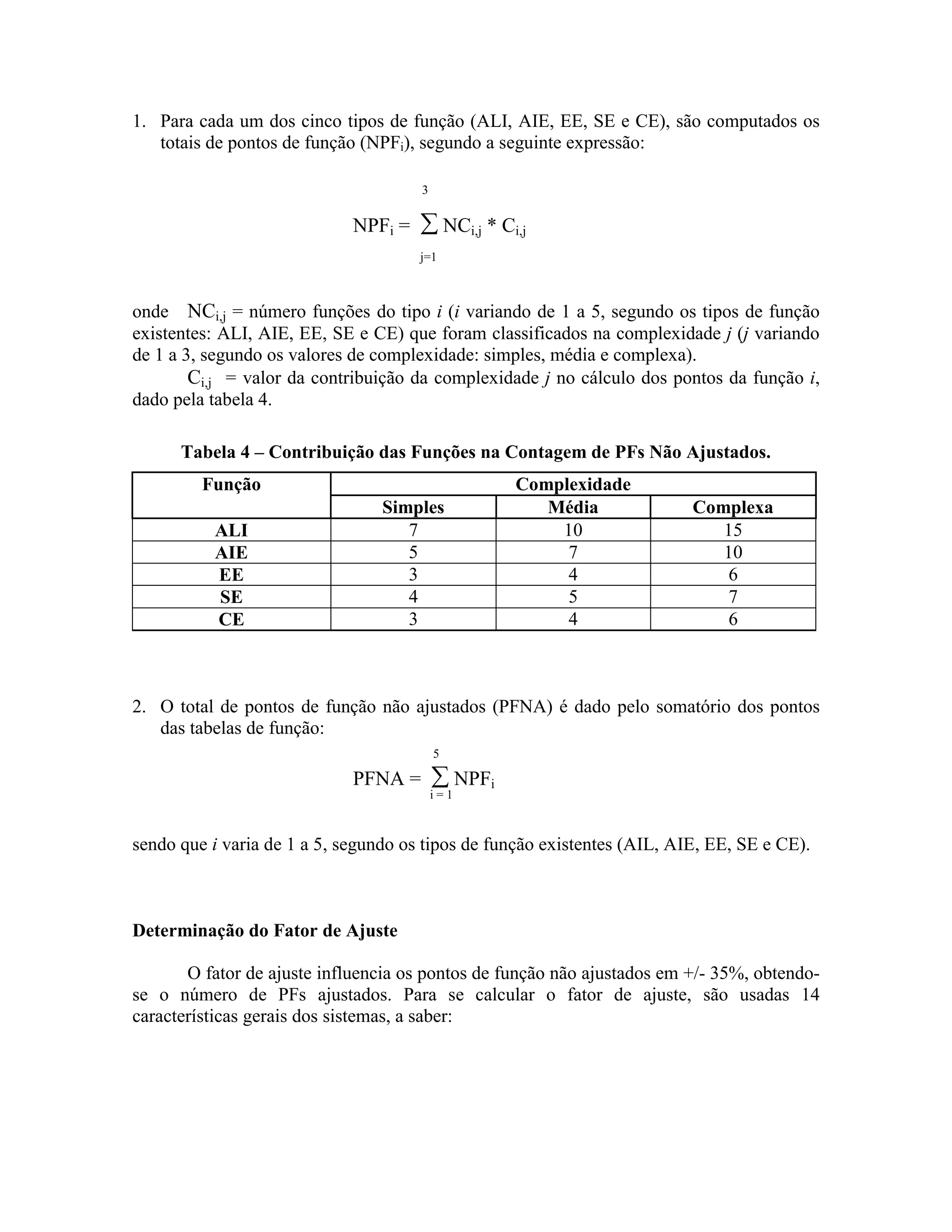 1. Para cada um dos cinco tipos de função (ALI, AIE, EE, SE e CE), são computados os
totais de pontos de função (NPFi), segundo a seguinte expressão:
3

NPFi =

∑ NCi,j * Ci,j
j=1

onde NCi,j = número funções do tipo i (i variando de 1 a 5, segundo os tipos de função
existentes: ALI, AIE, EE, SE e CE) que foram classificados na complexidade j (j variando
de 1 a 3, segundo os valores de complexidade: simples, média e complexa).
Ci,j = valor da contribuição da complexidade j no cálculo dos pontos da função i,
dado pela tabela 4.
Tabela 4 – Contribuição das Funções na Contagem de PFs Não Ajustados.
Função
ALI
AIE
EE
SE
CE

Simples
7
5
3
4
3

Complexidade
Média
10
7
4
5
4

Complexa
15
10
6
7
6

2. O total de pontos de função não ajustados (PFNA) é dado pelo somatório dos pontos
das tabelas de função:
5

PFNA =

∑ NPFi

i=1

sendo que i varia de 1 a 5, segundo os tipos de função existentes (AIL, AIE, EE, SE e CE).

Determinação do Fator de Ajuste
O fator de ajuste influencia os pontos de função não ajustados em +/- 35%, obtendose o número de PFs ajustados. Para se calcular o fator de ajuste, são usadas 14
características gerais dos sistemas, a saber:

 
