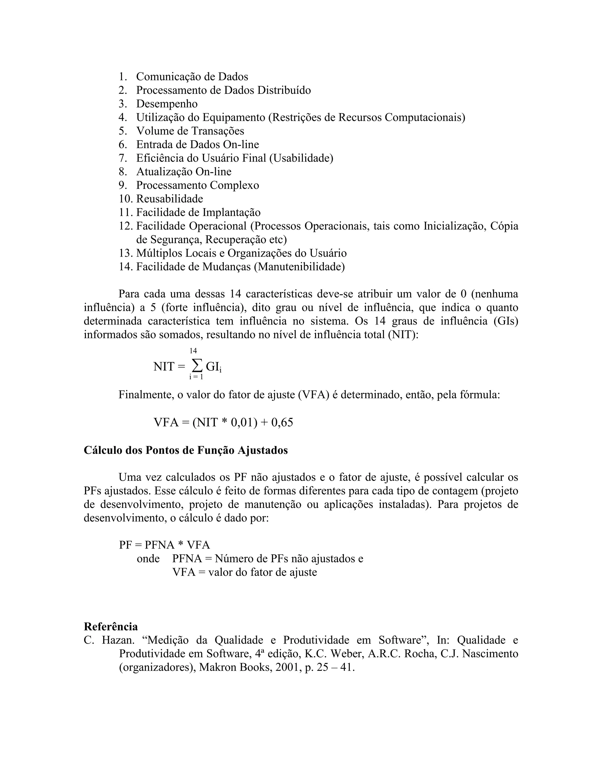1. Comunicação de Dados
2. Processamento de Dados Distribuído
3. Desempenho
4. Utilização do Equipamento (Restrições de Recursos Computacionais)
5. Volume de Transações
6. Entrada de Dados On-line
7. Eficiência do Usuário Final (Usabilidade)
8. Atualização On-line
9. Processamento Complexo
10. Reusabilidade
11. Facilidade de Implantação
12. Facilidade Operacional (Processos Operacionais, tais como Inicialização, Cópia
de Segurança, Recuperação etc)
13. Múltiplos Locais e Organizações do Usuário
14. Facilidade de Mudanças (Manutenibilidade)
Para cada uma dessas 14 características deve-se atribuir um valor de 0 (nenhuma
influência) a 5 (forte influência), dito grau ou nível de influência, que indica o quanto
determinada característica tem influência no sistema. Os 14 graus de influência (GIs)
informados são somados, resultando no nível de influência total (NIT):
14

NIT =

∑ GIi

i=1

Finalmente, o valor do fator de ajuste (VFA) é determinado, então, pela fórmula:

VFA = (NIT * 0,01) + 0,65
Cálculo dos Pontos de Função Ajustados
Uma vez calculados os PF não ajustados e o fator de ajuste, é possível calcular os
PFs ajustados. Esse cálculo é feito de formas diferentes para cada tipo de contagem (projeto
de desenvolvimento, projeto de manutenção ou aplicações instaladas). Para projetos de
desenvolvimento, o cálculo é dado por:
PF = PFNA * VFA
onde PFNA = Número de PFs não ajustados e
VFA = valor do fator de ajuste

Referência
C. Hazan. “Medição da Qualidade e Produtividade em Software”, In: Qualidade e
Produtividade em Software, 4ª edição, K.C. Weber, A.R.C. Rocha, C.J. Nascimento
(organizadores), Makron Books, 2001, p. 25 – 41.

 