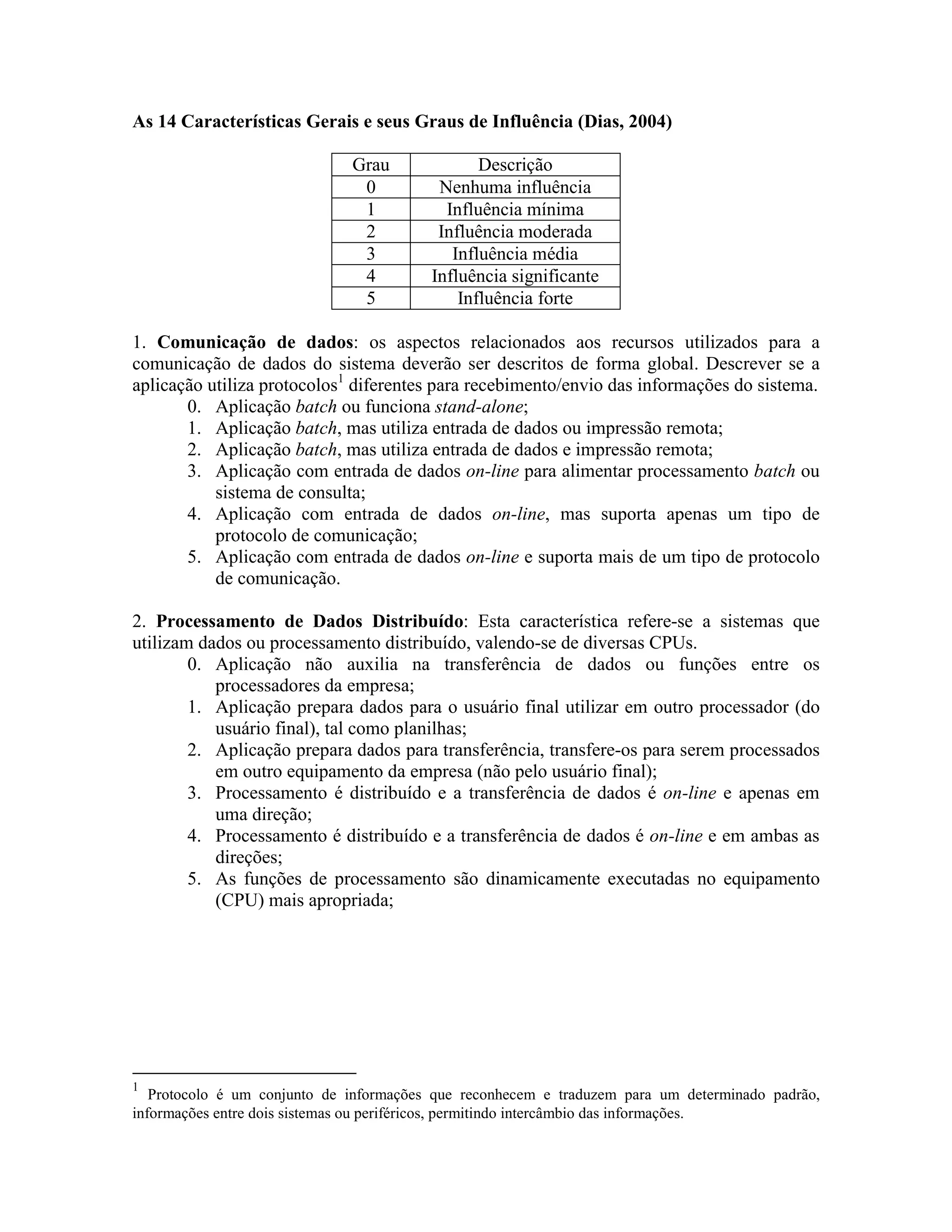 As 14 Características Gerais e seus Graus de Influência (Dias, 2004)
Grau
0
1
2
3
4
5

Descrição
Nenhuma influência
Influência mínima
Influência moderada
Influência média
Influência significante
Influência forte

1. Comunicação de dados: os aspectos relacionados aos recursos utilizados para a
comunicação de dados do sistema deverão ser descritos de forma global. Descrever se a
aplicação utiliza protocolos1 diferentes para recebimento/envio das informações do sistema.
0. Aplicação batch ou funciona stand-alone;
1. Aplicação batch, mas utiliza entrada de dados ou impressão remota;
2. Aplicação batch, mas utiliza entrada de dados e impressão remota;
3. Aplicação com entrada de dados on-line para alimentar processamento batch ou
sistema de consulta;
4. Aplicação com entrada de dados on-line, mas suporta apenas um tipo de
protocolo de comunicação;
5. Aplicação com entrada de dados on-line e suporta mais de um tipo de protocolo
de comunicação.
2. Processamento de Dados Distribuído: Esta característica refere-se a sistemas que
utilizam dados ou processamento distribuído, valendo-se de diversas CPUs.
0. Aplicação não auxilia na transferência de dados ou funções entre os
processadores da empresa;
1. Aplicação prepara dados para o usuário final utilizar em outro processador (do
usuário final), tal como planilhas;
2. Aplicação prepara dados para transferência, transfere-os para serem processados
em outro equipamento da empresa (não pelo usuário final);
3. Processamento é distribuído e a transferência de dados é on-line e apenas em
uma direção;
4. Processamento é distribuído e a transferência de dados é on-line e em ambas as
direções;
5. As funções de processamento são dinamicamente executadas no equipamento
(CPU) mais apropriada;

1

Protocolo é um conjunto de informações que reconhecem e traduzem para um determinado padrão,
informações entre dois sistemas ou periféricos, permitindo intercâmbio das informações.

 