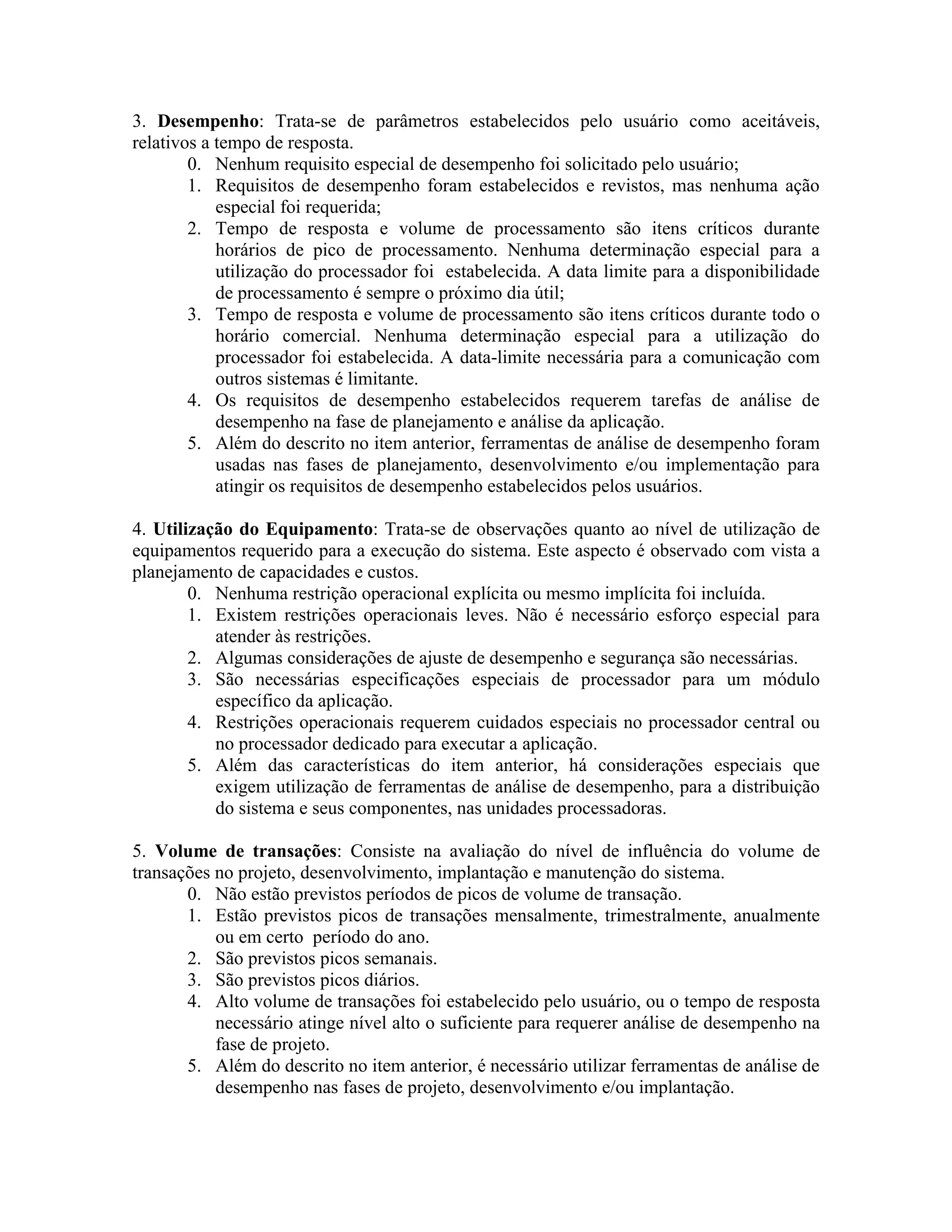3. Desempenho: Trata-se de parâmetros estabelecidos pelo usuário como aceitáveis,
relativos a tempo de resposta.
0. Nenhum requisito especial de desempenho foi solicitado pelo usuário;
1. Requisitos de desempenho foram estabelecidos e revistos, mas nenhuma ação
especial foi requerida;
2. Tempo de resposta e volume de processamento são itens críticos durante
horários de pico de processamento. Nenhuma determinação especial para a
utilização do processador foi estabelecida. A data limite para a disponibilidade
de processamento é sempre o próximo dia útil;
3. Tempo de resposta e volume de processamento são itens críticos durante todo o
horário comercial. Nenhuma determinação especial para a utilização do
processador foi estabelecida. A data-limite necessária para a comunicação com
outros sistemas é limitante.
4. Os requisitos de desempenho estabelecidos requerem tarefas de análise de
desempenho na fase de planejamento e análise da aplicação.
5. Além do descrito no item anterior, ferramentas de análise de desempenho foram
usadas nas fases de planejamento, desenvolvimento e/ou implementação para
atingir os requisitos de desempenho estabelecidos pelos usuários.
4. Utilização do Equipamento: Trata-se de observações quanto ao nível de utilização de
equipamentos requerido para a execução do sistema. Este aspecto é observado com vista a
planejamento de capacidades e custos.
0. Nenhuma restrição operacional explícita ou mesmo implícita foi incluída.
1. Existem restrições operacionais leves. Não é necessário esforço especial para
atender às restrições.
2. Algumas considerações de ajuste de desempenho e segurança são necessárias.
3. São necessárias especificações especiais de processador para um módulo
específico da aplicação.
4. Restrições operacionais requerem cuidados especiais no processador central ou
no processador dedicado para executar a aplicação.
5. Além das características do item anterior, há considerações especiais que
exigem utilização de ferramentas de análise de desempenho, para a distribuição
do sistema e seus componentes, nas unidades processadoras.
5. Volume de transações: Consiste na avaliação do nível de influência do volume de
transações no projeto, desenvolvimento, implantação e manutenção do sistema.
0. Não estão previstos períodos de picos de volume de transação.
1. Estão previstos picos de transações mensalmente, trimestralmente, anualmente
ou em certo período do ano.
2. São previstos picos semanais.
3. São previstos picos diários.
4. Alto volume de transações foi estabelecido pelo usuário, ou o tempo de resposta
necessário atinge nível alto o suficiente para requerer análise de desempenho na
fase de projeto.
5. Além do descrito no item anterior, é necessário utilizar ferramentas de análise de
desempenho nas fases de projeto, desenvolvimento e/ou implantação.

 