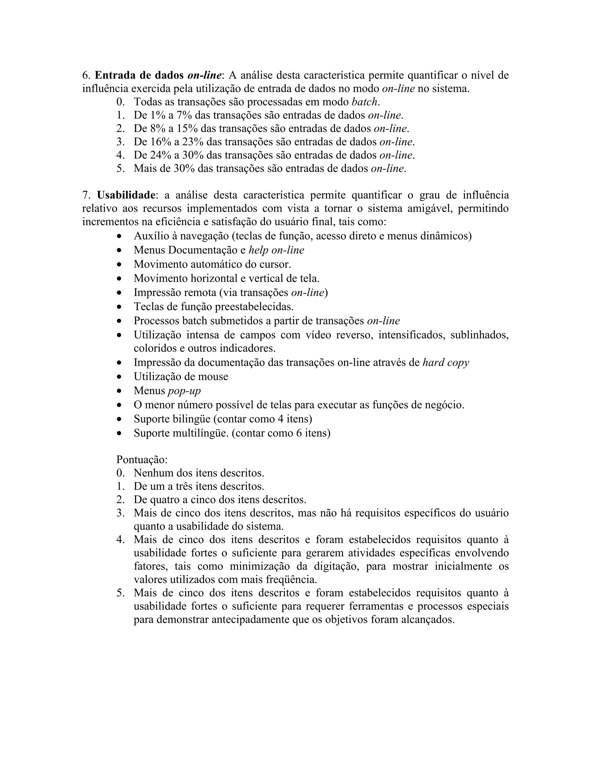 6. Entrada de dados on-line: A análise desta característica permite quantificar o nível de
influência exercida pela utilização de entrada de dados no modo on-line no sistema.
0. Todas as transações são processadas em modo batch.
1. De 1% a 7% das transações são entradas de dados on-line.
2. De 8% a 15% das transações são entradas de dados on-line.
3. De 16% a 23% das transações são entradas de dados on-line.
4. De 24% a 30% das transações são entradas de dados on-line.
5. Mais de 30% das transações são entradas de dados on-line.
7. Usabilidade: a análise desta característica permite quantificar o grau de influência
relativo aos recursos implementados com vista a tornar o sistema amigável, permitindo
incrementos na eficiência e satisfação do usuário final, tais como:
• Auxílio à navegação (teclas de função, acesso direto e menus dinâmicos)
• Menus Documentação e help on-line
• Movimento automático do cursor.
• Movimento horizontal e vertical de tela.
• Impressão remota (via transações on-line)
• Teclas de função preestabelecidas.
• Processos batch submetidos a partir de transações on-line
• Utilização intensa de campos com vídeo reverso, intensificados, sublinhados,
coloridos e outros indicadores.
• Impressão da documentação das transações on-line através de hard copy
• Utilização de mouse
• Menus pop-up
• O menor número possível de telas para executar as funções de negócio.
• Suporte bilingüe (contar como 4 itens)
• Suporte multilíngüe. (contar como 6 itens)
Pontuação:
0. Nenhum dos itens descritos.
1. De um a três itens descritos.
2. De quatro a cinco dos itens descritos.
3. Mais de cinco dos itens descritos, mas não há requisitos específicos do usuário
quanto a usabilidade do sistema.
4. Mais de cinco dos itens descritos e foram estabelecidos requisitos quanto à
usabilidade fortes o suficiente para gerarem atividades específicas envolvendo
fatores, tais como minimização da digitação, para mostrar inicialmente os
valores utilizados com mais freqüência.
5. Mais de cinco dos itens descritos e foram estabelecidos requisitos quanto à
usabilidade fortes o suficiente para requerer ferramentas e processos especiais
para demonstrar antecipadamente que os objetivos foram alcançados.

 