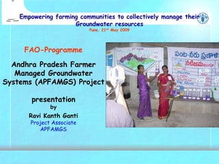 FAO-Programme
Andhra Pradesh Farmer
Managed Groundwater
Systems (APFAMGS) Project
presentation
by
Ravi Kanth Ganti
Project Associate
APFAMGS
Empowering farming communities to collectively manage their
Groundwater resources
Pune, 21st May 2009
 