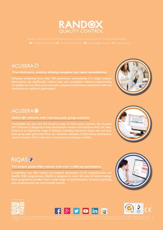 8
Information correct at time of print. Randox Laboratories Ltd is a subsidiary of Randox Holdings Limited a company registered within Northern Ireland with company number N.I. 614690. VAT Registered Number: GB
151 6827 08. Product availability may vary from country to country. Please contact your local Randox representative for information. Products may be for Research Use Only and not for use in diagnostic procedures
in the USA.
QUALITY CONTROL
Randox Laboratories Ltd, 55 Diamond Road, Crumlin, County Antrim, BT29 4QY, United Kingdom
+44 (0) 28 9442 2413 +44 (0) 28 9445 2912 marketing@randox.com randoxqc.com
find out more
24•7
Compatible for use with the Acusera range of third party controls, the Acusera
24•7 software is designed to help laboratories monitor and interpret their QC data.
Access to an impressive range of features including interactive charts and real time
peer group data generated from our extensive database of laboratory participants,
ensures Acusera 24•7 is the most comprehensive package available.
Online QC software with real-time peer group statistics
Comprising over 360 routine and esoteric parameters in 24 comprehensive and
flexible EQA programmes, RIQAS is designed to cover all areas of clinical testing.
Each programme benefits from a wide range of concentrations, frequent reporting
and comprehensive yet user-friendly reports.
The largest global EQA scheme with over 31,000 lab participants
Uniquely combining more than 100 parameters conveniently in a single control,
laboratories can significantly reduce costs and consolidate without compromising
on quality. As true third party controls, unbiased performance assessment with any
instrument or method is guaranteed.
True third party controls offering complete test menu consolidation
JUL15
 