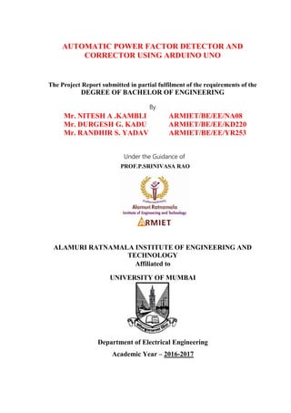 AUTOMATIC POWER FACTOR DETECTOR AND
CORRECTOR USING ARDUINO UNO
The Project Report submitted in partial fulfilment of the requirements of the
DEGREE OF BACHELOR OF ENGINEERING
By
Mr. NITESH A .KAMBLI ARMIET/BE/EE/NA08
Mr. DURGESH G. KADU ARMIET/BE/EE/KD220
Mr. RANDHIR S. YADAV ARMIET/BE/EE/YR253
Under the Guidance of
ALAMURI RATNAMALA INSTITUTE OF ENGINEERING AND
TECHNOLOGY
Affiliated to
UNIVERSITY OF MUMBAI
Department of Electrical Engineering
Academic Year – 2016-2017
PROF.P.SRINIVASA RAO
 