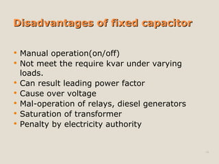 Disadvantages of fixed capacitorDisadvantages of fixed capacitor
 Manual operation(on/off)
 Not meet the require kvar under varying
loads.
 Can result leading power factor
 Cause over voltage
 Mal-operation of relays, diesel generators
 Saturation of transformer
 Penalty by electricity authority
10
 