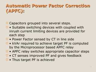 Automatic Power Factor CorrectionAutomatic Power Factor Correction
(APFC):(APFC):
 Capacitors grouped into several steps.
 • Suitable switching devices with coupled with
inrush current limiting devices are provided for
each step
 • Power Factor sensed by CT in line side
 • kVAr required to achieve target PF is computed
by the Microprocessor based APFC relay
 • APFC relay switches appropriate capacitor steps
 • CT senses improved PF and gives feedback
 • Thus target PF is achieved
13
 