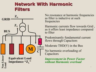 Network With HarmonicNetwork With Harmonic
FiltersFilters
15
No resonance at harmonic frequencies
as filter is inductive at such
frequencies
Harmonic currents flow towards Grid ,
as it offers least impedance compared
to filter
Predominantly fundamental current
flows through Capacitors
Moderate THD(V) in the Bus
No harmonic overloading of
Capacitors
Improvement in Power Factor
without Harmonic overload
NonLinear
Load
BUS
M
GRID
ZT
Equivalent Load
Impedance “ZL”
ZN
L
C
 