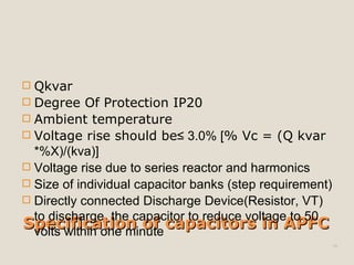 Specification of capacitors in APFCSpecification of capacitors in APFC
 Qkvar
 Degree Of Protection IP20
 Ambient temperature
 Voltage rise should be≤ 3.0% [% Vc = (Q kvar
*%X)/(kva)]
 Voltage rise due to series reactor and harmonics
 Size of individual capacitor banks (step requirement)
 Directly connected Discharge Device(Resistor, VT)
to discharge the capacitor to reduce voltage to 50
volts within one minute
16
 