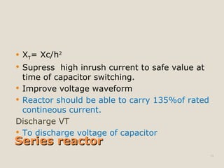 Series reactorSeries reactor
 XT= Xc/h2
 Supress high inrush current to safe value at
time of capacitor switching.
 Improve voltage waveform
 Reactor should be able to carry 135%of rated
contineous current.
Discharge VT
 To discharge voltage of capacitor
19
 