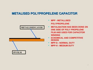 METALISED POLYPROPELENE CAPACITORMETALISED POLYPROPELENE CAPACITOR
21
 MPP - METALLISED
POLYPROPELENE
 METALISATION HAS BEEN DONE ON
ONE SIDE OF POLY PROPELENE
FILM AND USED FOR CAPACITOR
WINDING
 ECNOMICAL AND COMPETITIVE
DESIGN
 MPP-S - NORMAL DUTY
 MPP-H - MEDIUM DUTY
PP FILM
METALLISED LAYER
 